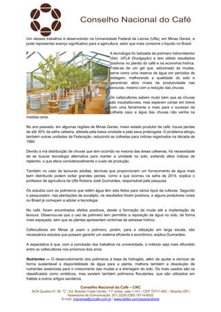 Conselho Nacional do Café – CNC
SCN Quadra 01, Bl. “C”, Ed. Brasília Trade Center, 11º andar, sala 1.101 - CEP 70711-902 – Brasília (DF)
Assessoria de Comunicação: (61) 3226-2269 / 8114-6632
E-mail: imprensa@cncafe.com.br / www.twitter.com/pauloandreck
Um desses trabalhos é desenvolvido na Universidade Federal de Lavras (Ufla), em Minas Gerais, e
pode representar avanço significativo para a agricultura, setor que mais consome o líquido no Brasil.
A tecnologia foi batizada de polímero hidrorretentor
(foto: UFLA Divulgação) e tem obtido resultados
positivos no plantio do café e na economia hídrica.
Trata-se de um gel que, adicionado às mudas,
serve como uma reserva de água em períodos de
estiagem, melhorando a qualidade do solo e
garantindo altos níveis de produtividade nas
lavouras, mesmo com a redução das chuvas.
Os cafeicultores sabem muito bem que as chuvas
são insubstituíveis, mas esperam contar em breve
com uma ferramenta a mais para o sucesso da
colheita caso a água das chuvas não venha na
medida certa.
No ano passado, em algumas regiões de Minas Gerais, maior estado produtor de café, houve perdas
de até 30% da safra cafeeira, afetada pela baixa umidade e pela seca prolongada. O problema atingiu
também outras unidades da Federação, reduzindo as colheitas para índices registrados na década de
1960.
Devido à má distribuição de chuvas que tem ocorrido na maioria das áreas cafeeiras, há necessidade
de se buscar tecnologia alternativa para manter a umidade no solo, evitando altos índices de
replantio, o que eleva consideravelmente o custo de produção.
Também no caso de lavouras adultas, técnicas que proporcionem um fornecimento de água mais
bem distribuído podem evitar grandes perdas, como a que ocorreu na safra de 2014, explica o
professor de agricultura da Ufla Rubens José Guimarães, responsável pela pesquisa.
Os estudos com os polímeros que retêm água têm sido feitos para vários tipos de culturas. Segundo
o pesquisador, nas plantações de eucalipto, os resultados foram positivos, e alguns produtores rurais
no Brasil já começam a adotar a tecnologia.
No café, foram encontrados efeitos positivos, desde a formação da muda até a implantação da
lavoura. Observou-se que o uso de polímero tem permitido a reposição de água no solo, de forma
mais espaçada, sem que as plantas apresentem sintomas de estresse hídrico.
Cafeicultores em Minas já usam o polímero, porém, para a utilização em larga escala, são
necessários estudos que possam garantir um sistema eficiente e econômico, explica Guimarães.
A expectativa é que, com a conclusão dos trabalhos na universidade, o método seja mais difundido
entre os cafeicultores nos próximos dois anos.
Nutrientes — O desenvolvimento dos polímeros à base de hidrogéis, além de ajudar a otimizar de
forma sustentável a disponibilidade de água para a planta, melhora também a dissolução de
nutrientes essenciais para o crescimento das mudas e a drenagem do solo. Os mais usados são os
classificados como sintéticos, mas existem também polímeros floculantes, que são utilizados em
fraldas e outros artigos sanitários.
 