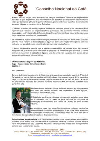 Conselho Nacional do Café – CNC
SCN Quadra 01, Bl. “C”, Ed. Brasília Trade Center, 11º andar, sala 1.101 - CEP 70711-902 – Brasília (DF)
Assessoria de Comunicação: (61) 3226-2269 / 8114-6632
E-mail: imprensa@cncafe.com.br / www.twitter.com/pauloandreck
A opção pelo uso de géis como armazenadores de água baseia-se na facilidade que as plantas têm
de extrair a água do polímero. Isso foi evidenciado em trabalhos que destacaram crescimento das
raízes por dentro dos grânulos do polímero hidratado, promovendo maior superfície de contato entre
as raízes, a água e os nutrientes, conta Guimarães.
O sucesso da técnica, no entanto, depende também das condições do solo e das características da
região em que é adotada. As propriedades físico-químicas do solo, ou mesmo condições climáticas
locais, podem estar relacionadas à eficiência dos polímeros hidrorretentores, o que também demanda
novos trabalhos e pesquisas, diz o pesquisador.
Ele ressalta que, apesar de as novas tecnologias permitirem a ampliação das áreas para o cultivo do
produto, não é somente a disponibilidade de água que define uma região como apta ao cultivo do
café, uma vez que são levados em conta a temperatura local e outros fatores.
O estudo de polímeros voltados para a agricultura desenvolvido na Ufla tem apoio do Consórcio
Pesquisa Café, que reúne várias instituições de pesquisa e é coordenado pela Embrapa. O uso de
polímero tem permitido a reposição de água no solo, de forma mais espaçada, sem que as plantas
apresentem sintomas de estresse hídrico.
CMN reajusta taxa de juros do Moderfrota
Mapa - Assessoria de Comunicação Social
30/03/2015
Inez De Podestà
Os juros da linha de financiamento do Moderfrota terão suas taxas reajustadas a partir de 1º de abril.
Os agricultores com renda bruta anual de até R$ 90 milhões, que pagavam taxa de 4,5%, passarão a
pagar 7,5% ao ano. Para rendas superiores, os juros aumentaram de 6% para 9% ao ano. A medida
foi aprovada em resolução do Conselho Monetário Nacional (CMN) em reunião realizada nessa
quinta-feira (26).
“Ajuste em termos de juros é normal devido ao aumento dos juros gerais no
país, mas não faltarão recursos para implementar a safra agrícola”,
comentou a ministra Kátia Abreu.
O Moderfrota, que financia máquinas e implemento agrícolas, segue agora
em consonância com as taxas de juros definidas no Programa de
Sustentação de Investimento (PSI - Bens de Capital), de apoio ao setor
industrial.
Aos produtores rurais com operações protocoladas no Banco Nacional de
Desenvolvimento Econômico e Social (BNDES) até 27 de março e processo
de contratação não concluído, foi concedido prazo até 10 de abril para a
formalização das operações com as taxas de juros anteriores.
Pulverizadores autopropelidos – O CMN também decidiu incluir pulverizadores autopropelidos,
montados ou de arrasto, com tanques acima de 2 mil litros e barras de 18 metros ou mais, entre os
novos itens financiáveis pelo Moderfrota. Até então, o financiamento desses itens eram permitidos
somente para equipamentos usados.
 