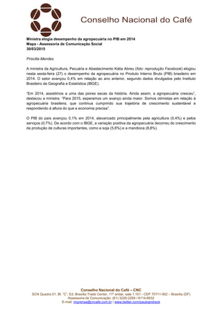 Conselho Nacional do Café – CNC
SCN Quadra 01, Bl. “C”, Ed. Brasília Trade Center, 11º andar, sala 1.101 - CEP 70711-902 – Brasília (DF)
Assessoria de Comunicação: (61) 3226-2269 / 8114-6632
E-mail: imprensa@cncafe.com.br / www.twitter.com/pauloandreck
Ministra elogia desempenho da agropecuária no PIB em 2014
Mapa - Assessoria de Comunicação Social
30/03/2015
Priscilla Mendes
A ministra da Agricultura, Pecuária e Abastecimento Kátia Abreu (foto: reprodução Facebook) elogiou
nesta sexta-feira (27) o desempenho da agropecuária no Produto Interno Bruto (PIB) brasileiro em
2014. O setor avançou 0,4% em relação ao ano anterior, segundo dados divulgados pelo Instituto
Brasileiro de Geografia e Estatística (IBGE).
“Em 2014, assistimos a uma das piores secas da história. Ainda assim, a agropecuária cresceu”,
destacou a ministra. “Para 2015, esperamos um avanço ainda maior. Somos otimistas em relação à
agropecuária brasileira, que continua cumprindo sua trajetória de crescimento sustentável e
respondendo à altura do que a economia precisa”.
O PIB do país avançou 0,1% em 2014, alavancado principalmente pela agricultura (0,4%) e pelos
serviços (0,7%). De acordo com o IBGE, a variação positiva da agropecuária decorreu do crescimento
da produção de culturas importantes, como a soja (5,8%) e a mandioca (8,8%).
 