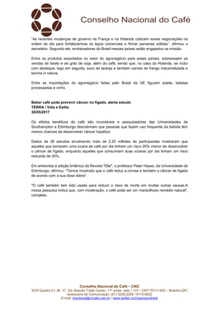 Conselho Nacional do Café – CNC
SCN Quadra 01, Bl. “C”, Ed. Brasília Trade Center, 11º andar, sala 1.101 - CEP 70711-902 – Brasília (DF)
Assessoria de Comunicação: (61) 3226-2269 / 8114-6632
E-mail: imprensa@cncafe.com.br / www.twitter.com/pauloandreck
“As recentes mudanças de governo na França e na Holanda colocam essas negociações na
ordem do dia para fortalecermos os laços comerciais e firmar parcerias sólidas”, afirmou o
secretário. Segundo ele, embaixadores do Brasil nesses países estão engajados na missão.
Entre os produtos exportados no setor do agronegócio para esses países, sobressaem as
vendas de farelo e de grão de soja, além do café, sendo que, no caso da Holanda, se inclui
com destaque, logo em seguida, suco de laranja e também carnes de frango industrializada e
bovina in natura.
Entre as importações do agronegócio feitas pelo Brasil da UE figuram azeite, batatas
processadas e vinho.
Beber café pode prevenir câncer no fígado, alerta estudo
TERRA / Vida e Estilo
30/05/2017
Os efeitos benéficos do café são incontáveis e pesquisadores das Universidades de
Southampton e Edimburgo descobriram que pessoas que fazem uso frequente da bebida têm
menos chances de desenvolver câncer hepático.
Dados de 26 estudos envolvendo mais de 2,25 milhões de participantes mostraram que
aqueles que tomavam uma xícara de café por dia tinham um risco 20% menor de desenvolver
o câncer de fígado, enquanto aqueles que consumiam duas xícaras por dia tinham um risco
reduzido de 35%.
Em entrevista à edição britânica da Revista "Elle", o professor Peter Hayes, da Universidade de
Edimburgo, afirmou: "Temos mostrado que o café reduz a cirrose e também o câncer de fígado
de acordo com a sua dose diária".
"O café também tem sido usado para reduzir o risco de morte em muitas outras causas.A
nossa pesquisa indica que, com moderação, o café pode ser um maravilhoso remédio natural",
completa.
 