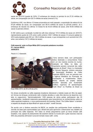 Conselho Nacional do Café – CNC
SCN Quadra 01, Bl. “C”, Ed. Brasília Trade Center, 11º andar, sala 1.101 - CEP 70711-902 – Brasília (DF)
Assessoria de Comunicação: (61) 3226-2269 / 8114-6632
E-mail: imprensa@cncafe.com.br / www.twitter.com/pauloandreck
sacas em 2013/14 (queda de 3,6%). O embarque de robusta no período foi de 27,33 milhões de
sacas, em comparação com 29,13 milhões de sacas (menos 6,1%).
Conforme a OIC, nos últimos 12 meses encerrados em maio passado, a exportação de arábica foi de
67,26 milhões de sacas, em comparação com 69,10 milhões de sacas no período anterior. Já o
embarque de robusta nos últimos 12 meses foi de 43,35 milhões de sacas, ante 44,50 milhões de
sacas no período anterior.
A OIC estima que a produção mundial de café deve alcançar 141,9 milhões de sacas em 2014/15,
representando queda de 3,3% ante a safra anterior (146,7 milhões de sacas). O consumo global em
2014 está projetado pela OIC em 149,3 milhões de sacas, o que corresponde a um aumento de 2,3%
ante o ano anterior (147,3 milhões de sacas).
Café especial: ação na Expo Milão 2015 conquista paladares mundiais
P1 / Ascom BSCA
30/06/2015
Paulo A. C. Kawasaki
“Uma semana ideal, com participação
lúdica destinada a consumidores finais
em um dos maiores eventos do mundo,
realizado em Milão, na Itália, um
importante parceiro comercial dos cafés
especiais do Brasil”. Essa é a impressão
de Vanusia Nogueira, diretora executiva
da Associação Brasileira de Cafés
Especiais (BSCA), que, em parceria com
a Agência Brasileira de Promoção de
Exportações e Investimentos (Apex-
Brasil), através do projeto setorial
Brazilian Specialty and Sustainable
Coffees, organizou 35 apresentações
“Café Show” no Pavilhão do Brasil na
Expo Milão 2015, de 20 a 26 de junho.
Os shows envolvendo os cafés especiais brasileiros ofereceram a bebida coada em filtro de papel,
em formas de drinques combinando café e bebida alcoólica e Latte Arte (técnica de desenhos com
leite no cappuccino). “Aproximadamente 1.500 pessoas de vários países participaram das 35
apresentações, recebendo tratamento personalizado para transmitirmos os conhecimentos sobre os
cafés especiais brasileiros, o novo posicionamento de branding “Brazil. The Coffee Nation” e também
a respeito da atuação da Apex-Brasil em apoio ao setor”, revela Vanusia.
De acordo com a diretora executiva da BSCA, as reações dos participantes foram excelentes e
servirão de base para oportunidades que o Brasil terá para aprimorar e desenvolver seu trabalho de
promoção dos cafés especiais. “Em todos os shows perguntamos quem já havia tomado café
brasileiro, mas, apesar de praticamente não existirem blends no mundo sem o grão nacional, mais de
95% dos presentes afirmaram nunca ter tomado nosso café”, conta.
 