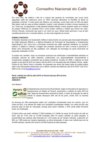 Conselho Nacional do Café – CNC
SCN Quadra 01, Bl. “C”, Ed. Brasília Trade Center, 11º andar, sala 1.101 - CEP 70711-902 – Brasília (DF)
Assessoria de Comunicação: (61) 3226-2269 / 8114-6632
E-mail: imprensa@cncafe.com.br / www.twitter.com/pauloandreck
Por outro lado, ela celebra o fato de a maioria das pessoas ter comentado que nunca havia
degustado cafés tão saborosos como os 100% nacionais oferecidos no Pavilhão do Brasil na
exposição universal. “A maior parte dos italianos, por exemplo, nunca tinha visto um filtro de papel.
Eles fazem café em casa na Moka (cafeteira ‘caseira’ muito utilizada na Itália) e tomam espresso na
rua. Tanto que, ao degustarem o café especial brasileiro filtrado, muitos quiseram saber se o método
de preparo influencia no resultado final e como podem melhorar a bebida que tomam em casa”,
informa Vanusia, concluindo que esse é um nicho em que o Brasil pode aprimorar a sua já bem
sucedida parceria com o mercado italiano, um dos mais exigentes do mundo.
SOBRE O PROJETO
O Brazilian Specialty and Sustainable Coffees é desenvolvido em parceria pela Associação Brasileira
de Cafés Especiais (BSCA) e a Agência Brasileira de Promoção de Exportações e Investimentos
(Apex-Brasil) e tem como foco a promoção comercial dos cafés especiais brasileiros no mercado
externo. O objetivo é reforçar a imagem dos produtos nacionais em todo o mundo e posicionar o
Brasil como fornecedor de alta qualidade, com utilização de tecnologia de ponta decorrente de
pesquisas realizadas no País.
O projeto visa, também, expor os processos exclusivos de certificação e rastreabilidade adotados na
produção nacional de cafés especiais, evidenciando sua responsabilidade socioambiental e
incorporando vantagem competitiva aos produtos brasileiros. Iniciado em 2009, a vigência do atual
projeto vai de abril de 2014 ao mesmo mês de 2016 e os mercados-alvo são Estados Unidos, Japão,
Coréia do Sul, Reino Unido e Austrália. As empresas que ainda não fazem parte do projeto podem
obter mais informações diretamente com a BSCA, através dos telefones (35) 3212-4705 / (35) 3212-
6302 ou do e-mail exec@bsca.com.br.
Deral: colheita de café da safra 2015 no Paraná alcança 38% da área
Agência SAFRAS
30/06/2015
Arno Baasch
O Departamento de Economia Rural (Deral), órgão da Secretaria de Agricultura e
Abastecimento do Estado do Paraná, acompanha a colheita da safra 2015 de
café. Segundo levantamento semanal do Deral, o índice de produção de café já
colhido no estado alcançava 38% até 29 de junho, contra 33% na semana
anterior.
As lavouras de café paranaenses estão com condições consideradas boas em maioria, com um
índice de 92%, e as demais 8% estão com condições consideradas médias. Um índice de 80% das
lavouras está na fase de maturação, prontas para serem colhidas, e 20% ainda estão formando
frutos, em frutificação.
O Deral indica que serão colhidas 71.826 toneladas (1,2 milhão de sacas de 60 quilos) de café em
2015, alta de 113% ante as 33.768 toneladas (563 mil sacas) colhidas na safra passada. A
produtividade dos cafezais está estimada em 1.614 quilos de por hectare cultivado, superando em
60% os 1.008 quilos por hectare registrados na última temporada. A área a ser colhida deve ser de
44.499 hectares, subindo 33% ante os 33.499 hectares da safra passada.
 