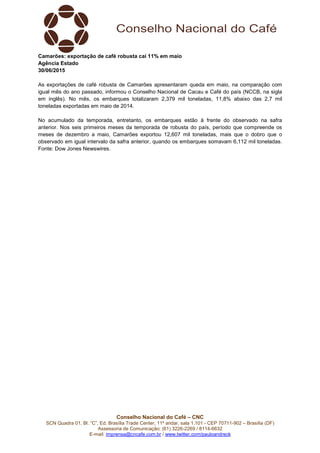 Conselho Nacional do Café – CNC
SCN Quadra 01, Bl. “C”, Ed. Brasília Trade Center, 11º andar, sala 1.101 - CEP 70711-902 – Brasília (DF)
Assessoria de Comunicação: (61) 3226-2269 / 8114-6632
E-mail: imprensa@cncafe.com.br / www.twitter.com/pauloandreck
Camarões: exportação de café robusta cai 11% em maio
Agência Estado
30/06/2015
As exportações de café robusta de Camarões apresentaram queda em maio, na comparação com
igual mês do ano passado, informou o Conselho Nacional de Cacau e Café do país (NCCB, na sigla
em inglês). No mês, os embarques totalizaram 2,379 mil toneladas, 11,8% abaixo das 2,7 mil
toneladas exportadas em maio de 2014.
No acumulado da temporada, entretanto, os embarques estão à frente do observado na safra
anterior. Nos seis primeiros meses da temporada de robusta do país, período que compreende os
meses de dezembro a maio, Camarões exportou 12,607 mil toneladas, mais que o dobro que o
observado em igual intervalo da safra anterior, quando os embarques somavam 6,112 mil toneladas.
Fonte: Dow Jones Newswires.
 
