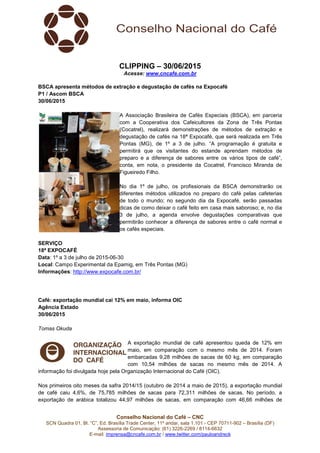 Conselho Nacional do Café – CNC
SCN Quadra 01, Bl. “C”, Ed. Brasília Trade Center, 11º andar, sala 1.101 - CEP 70711-902 – Brasília (DF)
Assessoria de Comunicação: (61) 3226-2269 / 8114-6632
E-mail: imprensa@cncafe.com.br / www.twitter.com/pauloandreck
CLIPPING – 30/06/2015
Acesse: www.cncafe.com.br
BSCA apresenta métodos de extração e degustação de cafés na Expocafé
P1 / Ascom BSCA
30/06/2015
A Associação Brasileira de Cafés Especiais (BSCA), em parceria
com a Cooperativa dos Cafeicultores da Zona de Três Pontas
(Cocatrel), realizará demonstrações de métodos de extração e
degustação de cafés na 18ª Expocafé, que será realizada em Três
Pontas (MG), de 1º a 3 de julho. “A programação é gratuita e
permitirá que os visitantes do estande aprendam métodos de
preparo e a diferença de sabores entre os vários tipos de café”,
conta, em nota, o presidente da Cocatrel, Francisco Miranda de
Figueiredo Filho.
No dia 1º de julho, os profissionais da BSCA demonstrarão os
diferentes métodos utilizados no preparo do café pelas cafeterias
de todo o mundo; no segundo dia da Expocafé, serão passadas
dicas de como deixar o café feito em casa mais saboroso; e, no dia
3 de julho, a agenda envolve degustações comparativas que
permitirão conhecer a diferença de sabores entre o café normal e
os cafés especiais.
SERVIÇO
18ª EXPOCAFÉ
Data: 1º a 3 de julho de 2015-06-30
Local: Campo Experimental da Epamig, em Três Pontas (MG)
Informações: http://www.expocafe.com.br/
Café: exportação mundial cai 12% em maio, informa OIC
Agência Estado
30/06/2015
Tomas Okuda
A exportação mundial de café apresentou queda de 12% em
maio, em comparação com o mesmo mês de 2014. Foram
embarcadas 9,28 milhões de sacas de 60 kg, em comparação
com 10,54 milhões de sacas no mesmo mês de 2014. A
informação foi divulgada hoje pela Organização Internacional do Café (OIC).
Nos primeiros oito meses da safra 2014/15 (outubro de 2014 a maio de 2015), a exportação mundial
de café caiu 4,6%, de 75,785 milhões de sacas para 72,311 milhões de sacas. No período, a
exportação de arábica totalizou 44,97 milhões de sacas, em comparação com 46,66 milhões de
 