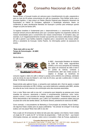 Conselho Nacional do Café – CNC
SCN Quadra 01, Bl. “C”, Ed. Brasília Trade Center, 11º andar, sala 1.101 - CEP 70711-902 – Brasília (DF)
Assessoria de Comunicação: (61) 3226-2269 / 8114-6632
E-mail: imprensa@cncafe.com.br / www.twitter.com/pauloandreck
Nesses locais, a Cooxupé investiu em estrutura para o beneficiamento do grão, preparando-o
para os mais de 40 países consumidores do café da cooperativa. Para facilitar ainda mais o
processo logístico, o Japy possui um Redex (Recinto Especial para Despacho Aduaneiro de
Exportação) no interior do Complexo, agilizando a fiscalização aduaneira. Assim, os
contêineres já saem devidamente liberados de Guaxupé e prontos para embarque quando
chegam ao porto de Santos (SP).
"A logística brasileira é fundamental para o desenvolvimento e o crescimento do país. A
Cooxupé sempre procura alternativas para que o processo logístico da cooperativa atenda às
nossas necessidades para o cumprimento dos nossos compromissos. O Complexo Japy, por
exemplo, é um megaempreendimento inovador que permitiu aos nossos cafeicultores a entrega
do café a granel e que facilitou bastante a logística para o escoamento das nossas safras",
afirma o presidente da Cooxupé, Carlos Paulino. As informações partem da assessoria do
evento.
“Bota mais café no seu dia”
Tempo de Comunicação – AI ABIC
30/07/2015
Marília Moreira
A ABIC - Associação Brasileira da Indústria
de Café dá início nesta segunda-feira
(03/08) a uma nova campanha de marketing
com ações em emissoras de rádio e tevê e
em portais de notícias, conteúdo e
entretenimento, além das mídias sociais. O
objetivo é divulgar os benefícios do
consumo regular e diário do café e reforçar a pureza como sinônimo de confiança, sobretudo
junto às donas de casa da Classe C, com mais de 25 anos, que são o público-alvo. A meta é
atingir 16 milhões de brasileiras.
Desenvolvida pela agência Havas, a campanha será realizada até o final de agosto e exigirá
investimentos estimados em R$ 2 milhões, que serão totalmente custeados pela ABIC, através
da verba de seu fundo reserva e da contribuição extra das empresas associadas.
Com o mote “Bota mais café no seu dia”, a campanha quer despertar as pessoas para novas
ocasiões de consumo, associando a bebida a comportamentos dinâmicos, como ‘reúne,
aquece e anima’, e aos conceitos de ‘energia, disposição e saúde’. “Pretendemos mostrar, de
forma descontraída e até irreverente, que o café é um importante e prazeroso aliado para que
se possa dar conta das tarefas diárias”, diz Ricardo Silveira, presidente em exercício da ABIC.
Como exemplo, o vice-presidente de Marketing e Comunicação da entidade, Pavel Cardoso,
cita algumas frases criadas para as peças publicitárias: “Vai precisar de energia? O dia longo
acabou com seu pique? Bota mais café no seu dia”.
Para a ação em 54 emissoras de rádios de todo país (das capitais e do interior), foram criados
um jingle de 30’’ e spots de 45’’ no formato de programetes – “Café com Dica” – que trazem
informações diversas, por exemplo, sobre como é concedido o Selo de Pureza, explicando o
 