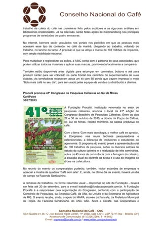 Conselho Nacional do Café – CNC
SCN Quadra 01, Bl. “C”, Ed. Brasília Trade Center, 11º andar, sala 1.101 - CEP 70711-902 – Brasília (DF)
Assessoria de Comunicação: (61) 3226-2269 / 8114-6632
E-mail: imprensa@cncafe.com.br / www.twitter.com/pauloandreck
trabalho de coleta do café nas prateleiras feito pelos auditores e as rigorosas análises em
laboratórios credenciados. Já na televisão, serão feitas ações de merchandising nos principais
programas de variedades de quatro emissoras.
Na internet, banners serão veiculados nos portais nos períodos em que as pessoas mais
acessam esse tipo de conteúdo: no café da manhã, chegando ao trabalho, voltando do
trabalho, no lanche da tarde. A previsão é que se atinja a marca de 103 milhões de impactos,
com ampla visibilidade nacional.
Para multiplicar e regionalizar as ações, a ABIC conta com a parceria de seus associados, que
podem utilizar todos os materiais e aplicar suas marcas, promovendo localmente a campanha.
Também estão disponíveis artes digitais para estampar em camisetas, bottons e até para
produzir cartaz para ser colocado na parte frontal dos carrinhos de supermercados de suas
cidades. As torrefadoras receberam ainda um kit com 50 bonés que trazem impresso o mote
“Bota mais café no seu dia”, para ser usado pelas equipes de vendas ou distribuído a clientes.
Procafé promove 41º Congresso de Pesquisas Cafeeiras no Sul de Minas
CaféPoint
30/07/2015
A Fundação Procafé, instituição renomada no setor de
pesquisas cafeeiras, anuncia o local da 41ª edição do
Congresso Brasileiro de Pesquisas Cafeeiras. Entre os dias
27 e 30 de outubro de 2015, a cidade de Poços de Caldas,
no Sul de Minas, recebe membros da cadeia produtiva do
café.
Com o tema ‘Com mais tecnologia, o melhor café se aprecia’,
o Congresso visa reunir técnicos pesquisadores e
extensionistas, a liderança de produtores e estudantes de
agronomia. O programa do evento prevê a apresentação oral
de 100 trabalhos de pesquisa, sobre os diversos setores de
estudo da cultura cafeeira e a realização de três seminários,
sobre os 45 anos de convivência com a ferrugem do cafeeiro,
a situação atual do controle da broca e o uso de imagens de
drone na cafeicultura.
No recinto do evento os congressistas poderão, também, visitar estandes de empresas e
apreciar a mostra de quadros “Café com arte”. E, ainda, no último dia de evento, haverá um dia
de campo na Fazenda Sertãozinho.
A remessa de trabalhos, na forma resumida usual – disponível no site da Fundação - deverá
ser feita até 20 de setembro, para o e-mail trabalhos@fundacaoprocafe.com.br. A Fundação
Procafé é a responsável pela organização do Congresso, contando com a participação do
Consórcio de Pesquisas, da Embrapa-Café, da Ufla, da Uniube e da Secretaria de Agricultura
de MG. O evento recebe, ainda, o apoio do MAPA, através do Funcafe, da Prefeitura Municipal
de Poços, da Fazenda Sertãozinho, do CNC, Abic, Abics e Cecafé, das Cooperativas e
 