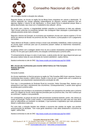 não conseguiu reverter a situação dos cafezais. 
Segundo Santos, as chuvas na região Sul de Minas foram irregulares em volume e distribuição. “O 
volume registrado por nossas estações meteorológicas foi pequeno, embora saibamos que em 
algumas regiões o volume foi até significativo, a chuva dessa forma é prejudicial porque deixa a 
planta desorientada, isso mexe com o metabolismo dos cafezais”, afirma. 
De acordo com o técnico, a irregularidade também prejudica os produtores no trato aos cafezais. 
“Sem chuvas uniformes os produtores também não conseguem fazer adubação e pulverização nos 
cafezais piorando ainda mais a situação”. 
Segundo o técnico da Cooxupé, os municípios que receberam chuvas com volume superior a 10 mm 
devem ter abertura de florada nos próximos oito dias. No entanto, a preocupação é com o pegamento 
dos botões. 
“Após abertura da florada, a planta começa a iniciar suas atividades metabólicas, então é preciso que 
as chuvas sejam contínuas para que os produtores possam realizar os tratamentos necessários”, 
explica o técnico. 
As plantas sofrem com a estiagem desde início do ano e seriam necessárias precipitações em torno 
de 60 a 70 mm para que a planta tenha uma situação confortável para a próxima safra. 
“O armazenamento de água no solo é muito baixo, a planta ainda não tem água disponível para que 
ela possa realizar todas as suas atividades de maneira satisfatória”, explica Santos. 
Assista à entrevista no site do CNC: http://www.cncafe.com.br/site/capa.asp?id=18368. 
MG: chuvas são insuficientes para reverter déficit hídrico em Três Corações 
Notícias Agrícolas 
30/09/2014 
Fernanda Custódio 
As chuvas registradas no final de semana na região de Três Corações (MG) foram esparsas, fracas e 
insuficientes para reverter o déficit hídrico. Desde o início do ano, o estado sofre com a ausência de 
precipitações, que prejudicaram expressivamente a produção de café. 
Com isso, o vice-presidente do Sindicato Rural do município, Heitor Gonzaga Reis, destaca que a 
perspectiva é que haja o abortamento dos chumbinhos. Consequentemente, o cenário deve agravar 
as perdas para a próxima safra. 
“É natural que isso aconteça e os produtores já trabalham com perspectiva de perdas para a próxima 
safra. Em relação às chuvas, temos algumas previsões para os próximos dias, mas não é certeza que 
se confirmem”, explica o vice-presidente. 
Em contrapartida, os preços da saca do café permanecem oscilando bastante, porém, não cobrem os 
custos de produção. Frente a esse cenário, o vice-presidente sinaliza que está cada vez mais difícil 
para os cafeicultores se manterem na atividade, o que aumenta a expectativa que mais produtores 
deixem a cafeicultura neste ano. 
Por outro lado, a situação também tem afetado a economia das cidades da região, que pendem 
exclusivamente da atividade. “Tem muita gente desistindo e isso afeta diretamente a economia da 
região”, ratifica Reis. 
Assista à entrevista no site do CNC: http://www.cncafe.com.br/site/capa.asp?id=18367. 
Conselho Nacional do Café – CNC 
SCN Quadra 01, Bl. “C”, Ed. Brasília Trade Center, 11º andar, sala 1.101 - CEP 70711-902 – Brasília (DF) 
Assessoria de Comunicação: (61) 3226-2269 / 8114-6632 
E-mail: imprensa@cncafe.com.br / www.twitter.com/pauloandreck 
 