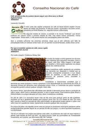 Café: primeiros dias de outubro devem seguir com clima seco no Brasil 
Agência Safras 
30/09/2014 
Lessandro Carvalho 
A maior parte das regiões produtoras de café do Brasil deverá receber chuvas 
abaixo da média nos primeiros 10 dias de outubro. A previsão é de Drew Lerner, 
presidente da World Weather Inc, segundo noticiou a Bloomberg. 
Na segunda metade de outubro, a previsão é de chuvas "erráticas", que devem 
melhorar em volume contra a primeira metade do mês, mas serem menos constantes, menos 
"organizadas". Ainda assim, o mês deverá fechar com precipitações abaixo da média. 
Sem a umidade suficiente nas próximas semanas, áreas que já vêm sofrendo com falta de 
precipitações terão um estresse ainda maior, em um período crucial de floradas, avaliou Drew Lerner. 
Por que o investidor aposta em café, cacau e gado 
The Wall Street Journal 
30/09/2014 
Por Leslie Josephs / Colaborou Kelsey Gee 
Os fundos de hedge e outros gestores de recursos 
estão migrando para pequenos mercados, como o 
de cacau, café (foto: Getty Images) e até gado, 
que desafiam a forte queda registrada nos preços 
globais das matérias-primas. 
Esses investidores estão apostando em produtos 
cuja demanda tem disparado à medida que os 
mercados emergentes prosperam e sua classe 
média se expande, o que está elevando o 
consumo de produtos como chocolate e 
hambúrguer. 
Investidores e economistas acreditam que a 
demanda por esses produtos é menos vulnerável a uma desaceleração do crescimento da China. A 
demanda chinesa por alimentos mais sofisticados ainda é forte, e a ascensão de outros mercados 
emergentes ajudará a aliviar qualquer retração, dizem eles. 
Ao mesmo tempo, agricultores têm dificuldade para atender à demanda porque elevar a produção de 
café e cacau, assim como a atividade pecuária, é caro e requer tempo. Essa dinâmica pode deixar a 
oferta limitada e os preços elevados por anos, dizem investidores e analistas. 
Os pés de café e os cacaueiros levam mais de três anos para produzir grãos de alta qualidade, 
enquanto um boi é geralmente abatido para produzir carne com 18 a 22 meses de vida. Por outro 
lado, quando a oferta no mercado de milho está limitada, os agricultores podem plantar e colher uma 
safra maior em questão de meses, rapidamente anulando qualquer alta nos preços. 
Os preços de grãos e de algodão caíram este ano porque os produtores americanos plantaram safras 
excepcionalmente grandes depois de um período de alta nos preços, e o clima favorável impulsionou 
a produtividade. 
"Se há um indicador nos preços para plantar mais milho, os produtores vão subir em seus tratores e 
plantar cada hectare de terra que têm", diz David Donora, chefe de commodities da Threadneedle 
Investments, em Londres, que administra US$ 158,7 bilhões. 
Conselho Nacional do Café – CNC 
SCN Quadra 01, Bl. “C”, Ed. Brasília Trade Center, 11º andar, sala 1.101 - CEP 70711-902 – Brasília (DF) 
Assessoria de Comunicação: (61) 3226-2269 / 8114-6632 
E-mail: imprensa@cncafe.com.br / www.twitter.com/pauloandreck 
 
