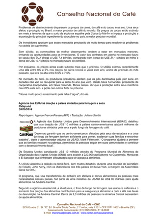 Problemas de abastecimento dispararam os preços da carne, do café e do cacau este ano. Uma seca 
afetou a produção no Brasil, o maior produtor de café do mundo. Os preços do cacau estão subindo 
em meio a temores de que o surto de ebola se espalhe pela Costa do Marfim e impeça a produção e 
exportação do principal ingrediente do chocolate no país, o maior produtor mundial. 
Os investidores apostam que esses mercados precisarão de muito tempo para resolver os problemas 
na cadeia de suprimento. 
Sem dúvida, as commodities de melhor desempenho tendem a estar em mercados menores, 
limitando as oportunidades para os investidores. O valor dos contratos em aberto no mercado futuro 
de cacau dos EUA chega a US$ 7,1 bilhões, comparado com cerca de US$ 21,1 bilhões de milho e 
cerca de US$ 137 bilhões no mercado futuro de petróleo. 
Por enquanto, os preços ainda estão subindo mais que o previsto. O USDA estimou recentemente 
uma alta entre 8% e 9% nos preços de carne bovina e vitela este ano, acima da previsão do mês 
passado, que era de alta entre 6,5% e 7,5%. 
No mercado de café, os produtores brasileiros alertam que os pés danificados pela pior seca em 
décadas não vão se recuperar para a safra do ano que vem. Danilo Silva Fernandes, presidente da 
cooperativa Coopervitae, em Nova Resende, Minas Gerais, diz que a produção entre seus membros 
caiu 20% este ano, e pode cair outros 14% no próximo. 
"Houve muito pouco crescimento pela falta d' água", diz ele. 
Agência dos EUA faz doação a países afetados pela ferrugem e seca 
Cafépoint 
30/09/2014 
Reportagem: Agence France-Presse (AFP) / Tradução: Juliana Santin 
A Agência dos Estados Unidos para Desenvolvimento Internacional (USAID) detalhou 
que sua doação de US$ 10 milhões a países centro-americanos ajudará milhares de 
produtores afetados pela seca e pelo fungo da ferrugem do café. 
“Devemos garantir que os centro-americanos afetados pela seca devastadora e a crise 
do fungo da ferrugem tenham suficiente para comer, sustentar suas famílias e encontrar 
trabalho”, disse o administrador adjunto da USAID, Mark Feierstein. “O programa ajudará a prevenir 
que as famílias recaiam na pobreza, permitindo às pessoas seguir em suas comunidades e contribuir 
com o desenvolvimento local”. 
Os Estados Unidos canalizarão US$ 10 milhões através do Programa Mundial de Alimentos da 
Organização das Nações Unidas (ONU) para assistir a 220.000 agricultores na Guatemala, Honduras 
e El Salvador que enfrentam dificuldades para ter acesso a alimentos. 
A USAID adiantou a doação na terça-feira, sem muitos detalhes, durante uma reunião do secretário 
de Estado, John Kerry, com os chanceleres dos três países em Nova York, à margem da Assembleia 
Geral da ONU. 
O programa, que visa transferência de dinheiro em efetivos e bônus alimentícios às pessoas mais 
necessitadas nesses países, faz parte de uma iniciativa da USAID de US$ 80 milhões para ajuda 
alimentícia na América Central. 
Segundo a agência assistencial, a atual seca, o foco de fungo de ferrugem que ataca os cafezais e o 
aumento dos preços dos alimentos contribuíram para a insegurança alimentar e com a alta nas taxas 
de desnutrição na América Central. Cerca de 2,3 milhões de pessoas na América Central necessitam 
de ajuda alimentícia. 
Conselho Nacional do Café – CNC 
SCN Quadra 01, Bl. “C”, Ed. Brasília Trade Center, 11º andar, sala 1.101 - CEP 70711-902 – Brasília (DF) 
Assessoria de Comunicação: (61) 3226-2269 / 8114-6632 
E-mail: imprensa@cncafe.com.br / www.twitter.com/pauloandreck 
 