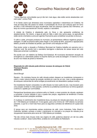Conselho Nacional do Café – CNC
SCN Quadra 01, Bl. “C”, Ed. Brasília Trade Center, 11º andar, sala 1.101 - CEP 70711-902 – Brasília (DF)
Assessoria de Comunicação: (61) 3226-2269 / 8114-6632
E-mail: imprensa@cncafe.com.br / www.twitter.com/pauloandreck
“Temos algumas comunidades que já não tem mais água, elas estão sendo abastecidas com
carro pipa”, contou Pretti.
O rio Santa Joana que atravessa cinco municípios capixabas e desemboca em Colatina, há
mais de trinta dias não passa na cidade. A precipitação de chuva que costuma girar em torno
de 900 a 1100 milímetros de água anualmente, este ano alcançou apenas 302 milímetros, um
terço do mínimo que deveria ter chovido, explicou o secretário.
A cidade de Colatina é abastecida pelo rio Doce e não apresenta problemas de
abastecimentos. No interior, a água já está em falta, e além dos carros pipas, os agricultores
estão sendo orientados a procurar agentes financeiros para contabilizar as perdas na lavoura.
O café e o leite, principais produtos do município, já apresentaram reflexos negativos graças a
estiagem. O café na próxima safra pode chegar a uma perda de 60%, enquanto a agropecuária
leiteira, já sente de imediato as perdas, que somam uma redução em 40%.
Para tentar conter a situação a Prefeitura Municipal de Colatina trabalha em parceria com o
produtor rural. De acordo com o secretário barragens e aberturas de caixas secas tem sido
feitas para amenizar o problema.
De acordo com um relatório da Defesa Civil Estadual, 46 municípios decretaram situação de
emergência ou calamidade pública no Espírito Santo por conta da estiagem. A maioria no início
do ano nos meses de janeiro e fevereiro.
Disparada do café robusta pode eliminar excesso de estoques do Vietnã
Thomson Reuters
30/09/2015
David Brough
Reuters - Os contratos futuros do café robusta podem disparar se investidores começarem a
cobrir o maior volume líquido de posição vendida em mais de um ano, mas a venda agressiva
de estoques vietnamitas de safras antigas provavelmente vai desacelerar qualquer avanço.
Os investidores ficaram comprados no café robusta na maior parte do ano, mas trocaram para
uma posição vendida no mês passado, conforme os problemas econômicos na China ajudaram
a diminuir o apetite por commodities.
Perspectivas favoráveis para a próxima safra no Vietnã, o maior produtor de robusta, ajudaram
a aumentar o humor baixista e com a queda dos preços, seguidores de tendência e fundos
também assumiram posições vendidas.
A mudança no sentimento dos investidores levou os preços do robusta para baixo, de um pico
de 1.749 dólares por tonelada em 12 de agosto, para uma mínima de 1.497 dólares na semana
passada, o que foi o nível mais fraco para os segundos contratos de referência em quase dois
anos.
O tempo seco em importantes países produtores de café, como Indonésia, Índia, Brasil e
Colômbia, também começa a mudar o sentimento no mercado e os preços do robusta já se
recuperaram levemente para cerca de 1.550 dólares por tonelada.
"Se não virmos mais chuvas vindo nas origens do café, podemos observar um rali nos cafés
robusta e arábica", disse Carlos Mera, analista de commodities do Rabobank.
 