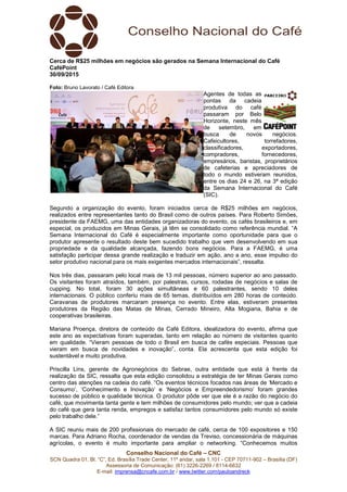 Conselho Nacional do Café – CNC
SCN Quadra 01, Bl. “C”, Ed. Brasília Trade Center, 11º andar, sala 1.101 - CEP 70711-902 – Brasília (DF)
Assessoria de Comunicação: (61) 3226-2269 / 8114-6632
E-mail: imprensa@cncafe.com.br / www.twitter.com/pauloandreck
Cerca de R$25 milhões em negócios são gerados na Semana Internacional do Café
CaféPoint
30/09/2015
Foto: Bruno Lavorato / Café Editora
Agentes de todas as
pontas da cadeia
produtiva do café
passaram por Belo
Horizonte, neste mês
de setembro, em
busca de novos negócios.
Cafeicultores, torrefadores,
classificadores, exportadores,
compradores, fornecedores,
empresários, baristas, proprietários
de cafeterias e apreciadores de
todo o mundo estiveram reunidos,
entre os dias 24 e 26, na 3ª edição
da Semana Internacional do Café
(SIC).
Segundo a organização do evento, foram iniciados cerca de R$25 milhões em negócios,
realizados entre representantes tanto do Brasil como de outros países. Para Roberto Simões,
presidente da FAEMG, uma das entidades organizadoras do evento, os cafés brasileiros e, em
especial, os produzidos em Minas Gerais, já têm se consolidado como referência mundial. “A
Semana Internacional do Café é especialmente importante como oportunidade para que o
produtor apresente o resultado deste bem sucedido trabalho que vem desenvolvendo em sua
propriedade e da qualidade alcançada, fazendo bons negócios. Para a FAEMG, é uma
satisfação participar dessa grande realização e traduzir em ação, ano a ano, esse impulso do
setor produtivo nacional para os mais exigentes mercados internacionais”, ressalta.
Nos três dias, passaram pelo local mais de 13 mil pessoas, número superior ao ano passado.
Os visitantes foram atraídos, também, por palestras, cursos, rodadas de negócios e salas de
cupping. No total, foram 30 ações simultâneas e 60 palestrantes, sendo 10 deles
internacionais. O público conferiu mais de 65 temas, distribuídos em 280 horas de conteúdo.
Caravanas de produtores marcaram presença no evento. Entre elas, estiveram presentes
produtores da Região das Matas de Minas, Cerrado Mineiro, Alta Mogiana, Bahia e de
cooperativas brasileiras.
Mariana Proença, diretora de conteúdo da Café Editora, idealizadora do evento, afirma que
este ano as expectativas foram superadas, tanto em relação ao número de visitantes quanto
em qualidade. “Vieram pessoas de todo o Brasil em busca de cafés especiais. Pessoas que
vieram em busca de novidades e inovação”, conta. Ela acrescenta que esta edição foi
sustentável e muito produtiva.
Priscilla Lins, gerente de Agronegócios do Sebrae, outra entidade que está à frente da
realização da SIC, ressalta que esta edição consolidou a estratégia de ter Minas Gerais como
centro das atenções na cadeia do café. “Os eventos técnicos focados nas áreas de ‘Mercado e
Consumo’, ‘Conhecimento e Inovação’ e ‘Negócios e Empreendedorismo’ foram grandes
sucesso de público e qualidade técnica. O produtor pôde ver que ele é a razão do negócio do
café, que movimenta tanta gente e tem milhões de consumidores pelo mundo; ver que a cadeia
do café que gera tanta renda, empregos e satisfaz tantos consumidores pelo mundo só existe
pelo trabalho dele.”
A SIC reuniu mais de 200 profissionais do mercado de café, cerca de 100 expositores e 150
marcas. Para Adriano Rocha, coordenador de vendas da Treviso, concessionária de máquinas
agrícolas, o evento é muito importante para ampliar o networking. “Conhecemos muitos
 