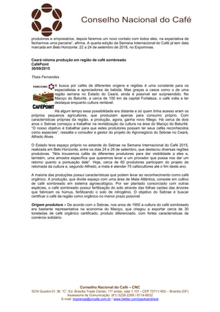 Conselho Nacional do Café – CNC
SCN Quadra 01, Bl. “C”, Ed. Brasília Trade Center, 11º andar, sala 1.101 - CEP 70711-902 – Brasília (DF)
Assessoria de Comunicação: (61) 3226-2269 / 8114-6632
E-mail: imprensa@cncafe.com.br / www.twitter.com/pauloandreck
produtores e empresários, depois faremos um novo contato com todos eles, na expectativa de
fecharmos uma parceria”, afirma. A quarta edição da Semana Internacional do Café já tem data
marcada em Belo Horizonte: 22 a 24 de setembro de 2016, no Expominas.
Ceará retoma produção em região de café sombreado
CaféPoint
30/09/2015
Thais Fernandes
A busca por cafés de diferentes origens e regiões é uma constante para os
especialistas e apreciadores da bebida. Mas graças a casos como o de uma
região serrana no Estado do Ceará, ainda é possível ser surpreendido. No
Maciço do Baturité, a cerca de 100 km da capital Fortaleza, o café volta a ter
destaque enquanto cultura rentável.
Há algum tempo essa possibilidade era distante e só quem tinha acesso eram os
próprios pequenos agricultores, que produziam apenas para consumo próprio. Com
características próprias da região, a produção, agora, ganha novo fôlego. Há cerca de dois
anos o Sebrae começou a trabalhar na revitalização da cultura na área do Maciço do Baturité.
“O nosso objetivo é trabalhar para que estes produtores possam ter seus cafés reconhecidos
como especiais”, ressalta o consultor e gestor do projeto do Agronegócio do Sebrae no Ceará,
Alfredo Alves.
O Estado teve espaço próprio no estande do Sebrae na Semana Internacional do Café 2015,
realizada em Belo Horizonte, entre os dias 24 e 26 de setembro, que destacou diversas regiões
produtoras. “Nós trouxemos cafés de diferentes produtores para dar visibilidade a eles e,
também, uma amostra específica que queremos levar a um provador que possa nos dar um
retorno quanto a pontuação dele”. Hoje, cerca de 60 produtores participam do projeto de
retomada da cultura e, segundo Alfredo, a meta é atender 75 cafeicultores até o fim deste ano.
A maioria das produções possui características que podem levar ao reconhecimento como café
orgânico. A produção, que divide espaço com uma área de Mata Atlântica, consiste em cultivo
de café sombreado em sistema agroecológico. Por ser plantado consorciado com outras
espécies, o café sombreado possui fertilização do solo através das folhas caídas das árvores
que fabricam os húmus, fertilizando o solo de nitrogênio. O objetivo do Sebrae é buscar
certificar o café da região como orgânico no menor prazo possível.
Origem produtora – De acordo com o Sebrae, nos anos de 1950 a cultura do café sombreado
era bastante representativa na economia do Maciço, que chegou a exportar cerca de 30
toneladas de café orgânico certificado, produto diferenciado, com fortes características de
comércio solidário.
 