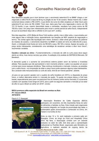 Mas Barabach ressalta que é bom lembrar que o vencimento setembro/15 na BM&F chegou a ser 
negociado a US$ 278,45 a saca de 60 kg no pregão do dia 15 de outubro. Nesse mesmo dia, o dólar 
comercial estava cotado a R$ 2,4570, o que dentro da curva do dólar projetava um dólar futuro para 
setembro/15 em torno de R$ 2,5900. "Com isso, daria para fixar uma negociação a termo em R$ 
721,19 líquido, o que, mesmo descontado taxas e comissões, resultaria num preço acima de R$ 
700,00 a saca. Um preço bem interessante para iniciar a venda parcial da safra futura, independente 
do que vai acontecer daqui até a colheita no ano que vem", avaliou. 
Nos dias seguintes, a ICE (Bolsa de Nova York) acabou caindo, mas o dólar subiu, o que arrastou por 
mais alguns dias a indicação futura, especialmente nas fixações de NDF (espécie de negociação a 
termo). "As contas agora dão liquidação bem menor. Embora o dólar ainda gire próximo do patamar 
de meados de outubro, o vencimento dezembro na BM&F é cotado em torno de US$ 242,00 a saca. 
Assim, a indicação bruta ficaria em torno de R$ 620 a saca, R$ 100 a menos. Apesar da queda, um 
preço ainda interessante, considerando uma estratégia de escalonar vendas e diluir risco futuro", 
recomenda o analista. 
Cautela e atenção ao clima – Fundamentalmente, o mercado de café no curto prazo deve seguir 
atento ao clima, mas menos nervoso que antes. A avaliação é do analista de SAFRAS & Mercado, Gil 
Barabach. 
A demanda quieta e o aumento da concorrência externa podem servir de barreira a investidas 
altistas. Para aqueles que não aproveitaram o bom momento anterior, o jeito é se aquietar um pouco 
e torcer para novos repiques climáticos. "Mas continue monitorando o mercado, inclusive, as posições 
com a safra futura - na composição de dólar e preço futuro pode aparecer alguma coisa interessante. 
Se o produtor está mal posicionado ou curto de caixa, terá de ser menos paciente", adverte. 
Já para os que querem apostar com a quebra da safra brasileira em 2015 e a disparada do preço 
futuro, a melhor alternativa ainda é o mercado de opção. "A queda nos preços deixou a Call mais 
barata, especialmente para quem se posicionar fora do dinheiro (strike acima mercado). E novamente 
cuidado com apostas muito longe em 2015, pois a partir do segundo semestre o mercado já vai estar 
de olho no que o Brasil vai colher em 2016", conclui. 
BSCA promove cafés especiais do Brasil em eventos na Ásia 
P1 / Ascom BSCA 
30/10/2014 
Paulo A. C. Kawasaki 
A Associação Brasileira de Cafés Especiais (BSCA) 
participará, em novembro, de três importantes feiras do setor 
de alimentos e bebidas na Ásia. Esta missão será organizada 
de maneira integrada, em função da proximidade das datas, e 
contemplará ações promocionais e comerciais na China, em 
Taiwan e na Coréia do Sul. 
Entre os dias 12 e 14, será realizada a primeira ação em 
Shanghai, China, ao longo da Food and Hospitality China 
2014. Na feira, a Associação contará com um estande 
exclusivo no setor de café, terá área para a apresentação 
institucional no Pavilhão Brasil, organizado pelo Ministério da 
Agricultura, e realizará sessões de cupping dentro da 
Conselho Nacional do Café – CNC 
SCN Quadra 01, Bl. “C”, Ed. Brasília Trade Center, 11º andar, sala 1.101 - CEP 70711-902 – Brasília (DF) 
Assessoria de Comunicação: (61) 3226-2269 / 8114-6632 
E-mail: imprensa@cncafe.com.br / www.twitter.com/pauloandreck 
 