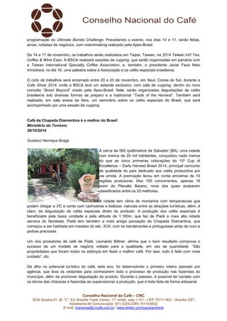 programação do Ultimate Barista Challenge. Precedendo o evento, nos dias 10 e 11, serão feitas, 
ainda, rodadas de negócios, com matchmaking realizado pela Apex-Brasil. 
De 14 a 17 de novembro, os trabalhos serão realizados em Taipei, Taiwan, na 2014 Taiwan Int'l Tea, 
Coffee & Wine Expo. A BSCA realizará sessões de cupping, que serão organizadas em parceria com 
a Taiwan International Specialty Coffee Association, e, também, o presidente Javier Faus Neto 
ministrará, no dia 16, uma palestra sobre a Associação e os cafés especiais brasileiros. 
O ciclo de trabalhos será encerrado entre 20 e 23 de novembro, em Seul, Coreia do Sul, durante a 
Cafe Show 2014, onde a BSCA terá um estande exclusivo, com sala de cupping, dentro do novo 
conceito “Brasil Beyond” criado pela Apex-Brasil. Nele, serão organizadas degustações de cafés 
brasileiros sob diversas formas de preparo e a tradicional “Taste of the Harvest”. Também será 
realizado, em sala anexa da feira, um seminário sobre os cafés especiais do Brasil, que será 
acompanhado por uma sessão de cupping. 
Café da Chapada Diamantina é o melhor do Brasil 
Ministério do Turismo 
30/10/2014 
A cerca de 560 quilômetros de Salvador (BA), uma cidade 
com menos de 20 mil habitantes, conquistou nada menos 
do que as cinco primeiras colocações do 15º Cup of 
Excellence – Early Harvest Brasil 2014, principal concurso 
de qualidade do país dedicado aos cafés produzidos por 
via úmida. A premiação levou em conta amostras de 10 
regiões produtoras. Dos 150 concorrentes, apenas 18 
eram do Planalto Baiano, nove dos quais acabaram 
classificados entre os 20 melhores. 
A cidade tem clima de montanha com temperaturas que 
podem chegar a 3°C e conta com cachoeiras e belezas naturais entre as atrações turísticas, além, é 
claro, da degustação de cafés especiais direto do produtor. A produção dos cafés especiais é 
beneficiada pela baixa umidade e pela altitude de 1.180m, que faz de Piatã a mais alta cidade 
serrana do Nordeste. Piatã tem também a mais antiga povoação da Chapada Diamantina, que 
começou a ser habitada em meados do séc. XVII, com os bandeirantes e portugueses atrás de ouro e 
pedras preciosas. 
Um dos produtores de café de Piatã, Leonardo Bittner, afirma que o bom resultado comprova o 
sucesso de um modelo de negócio voltado para a qualidade, em vez da quantidade. “São 
propriedades que focam todos os esforços em fazer o melhor café. Por isso, tudo é feito com mais 
cuidado”, diz. 
De olho no potencial turístico do café, este ano, foi desenvolvido o primeiro roteiro operado por 
agência, que leva os visitantes para conhecerem todo o processo de produção nas fazendas do 
município, além de promover degustação do produto. Durante o passeio, é possível ter contato com 
os donos das chácaras e fazendas ao supervisionar a produção, que é toda feita de forma artesanal. 
Conselho Nacional do Café – CNC 
Gustavo Henrique Braga 
SCN Quadra 01, Bl. “C”, Ed. Brasília Trade Center, 11º andar, sala 1.101 - CEP 70711-902 – Brasília (DF) 
Assessoria de Comunicação: (61) 3226-2269 / 8114-6632 
E-mail: imprensa@cncafe.com.br / www.twitter.com/pauloandreck 
 