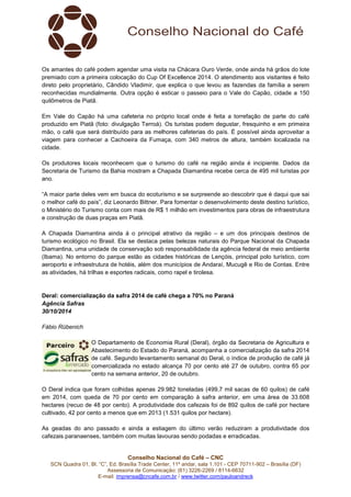 Os amantes do café podem agendar uma visita na Chácara Ouro Verde, onde ainda há grãos do lote 
premiado com a primeira colocação do Cup Of Excellence 2014. O atendimento aos visitantes é feito 
direto pelo proprietário, Cândido Vladimir, que explica o que levou as fazendas da família a serem 
reconhecidas mundialmente. Outra opção é esticar o passeio para o Vale do Capão, cidade a 150 
quilômetros de Piatã. 
Em Vale do Capão há uma cafeteria no próprio local onde é feita a torrefação de parte do café 
produzido em Piatã (foto: divulgação Terroá). Os turistas podem degustar, fresquinho e em primeira 
mão, o café que será distribuído para as melhores cafeterias do país. É possível ainda aproveitar a 
viagem para conhecer a Cachoeira da Fumaça, com 340 metros de altura, também localizada na 
cidade. 
Os produtores locais reconhecem que o turismo do café na região ainda é incipiente. Dados da 
Secretaria de Turismo da Bahia mostram a Chapada Diamantina recebe cerca de 495 mil turistas por 
ano. 
“A maior parte deles vem em busca do ecoturismo e se surpreende ao descobrir que é daqui que sai 
o melhor café do país”, diz Leonardo Bittner. Para fomentar o desenvolvimento deste destino turístico, 
o Ministério do Turismo conta com mais de R$ 1 milhão em investimentos para obras de infraestrutura 
e construção de duas praças em Piatã. 
A Chapada Diamantina ainda á o principal atrativo da região – e um dos principais destinos de 
turismo ecológico no Brasil. Ela se destaca pelas belezas naturais do Parque Nacional da Chapada 
Diamantina, uma unidade de conservação sob responsabilidade da agência federal de meio ambiente 
(Ibama). No entorno do parque estão as cidades históricas de Lençóis, principal polo turístico, com 
aeroporto e infraestrutura de hotéis, além dos municípios de Andaraí, Mucugê e Rio de Contas. Entre 
as atividades, há trilhas e esportes radicais, como rapel e tirolesa. 
Deral: comercialização da safra 2014 de café chega a 70% no Paraná 
Agência Safras 
30/10/2014 
Conselho Nacional do Café – CNC 
SCN Quadra 01, Bl. “C”, Ed. Brasília Trade Center, 11º andar, sala 1.101 - CEP 70711-902 – Brasília (DF) 
Assessoria de Comunicação: (61) 3226-2269 / 8114-6632 
E-mail: imprensa@cncafe.com.br / www.twitter.com/pauloandreck 
Fábio Rübenich 
O Departamento de Economia Rural (Deral), órgão da Secretaria de Agricultura e 
Abastecimento do Estado do Paraná, acompanha a comercialização da safra 2014 
de café. Segundo levantamento semanal do Deral, o índice de produção de café já 
comercializada no estado alcança 70 por cento até 27 de outubro, contra 65 por 
cento na semana anterior, 20 de outubro. 
O Deral indica que foram colhidas apenas 29.982 toneladas (499,7 mil sacas de 60 quilos) de café 
em 2014, com queda de 70 por cento em comparação à safra anterior, em uma área de 33.608 
hectares (recuo de 48 por cento). A produtividade dos cafezais foi de 892 quilos de café por hectare 
cultivado, 42 por cento a menos que em 2013 (1.531 quilos por hectare). 
As geadas do ano passado e ainda a estiagem do último verão reduziram a produtividade dos 
cafezais paranaenses, também com muitas lavouras sendo podadas e erradicadas. 
 