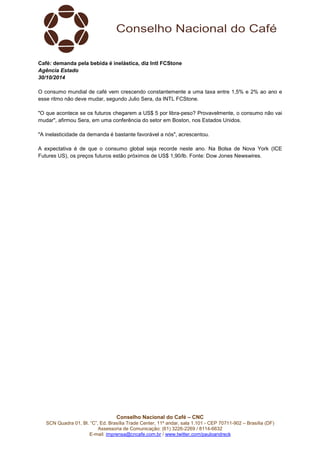 Café: demanda pela bebida é inelástica, diz Intl FCStone 
Agência Estado 
30/10/2014 
O consumo mundial de café vem crescendo constantemente a uma taxa entre 1,5% e 2% ao ano e 
esse ritmo não deve mudar, segundo Julio Sera, da INTL FCStone. 
"O que acontece se os futuros chegarem a US$ 5 por libra-peso? Provavelmente, o consumo não vai 
mudar", afirmou Sera, em uma conferência do setor em Boston, nos Estados Unidos. 
"A inelasticidade da demanda é bastante favorável a nós", acrescentou. 
A expectativa é de que o consumo global seja recorde neste ano. Na Bolsa de Nova York (ICE 
Futures US), os preços futuros estão próximos de US$ 1,90/lb. Fonte: Dow Jones Newswires. 
Conselho Nacional do Café – CNC 
SCN Quadra 01, Bl. “C”, Ed. Brasília Trade Center, 11º andar, sala 1.101 - CEP 70711-902 – Brasília (DF) 
Assessoria de Comunicação: (61) 3226-2269 / 8114-6632 
E-mail: imprensa@cncafe.com.br / www.twitter.com/pauloandreck 
