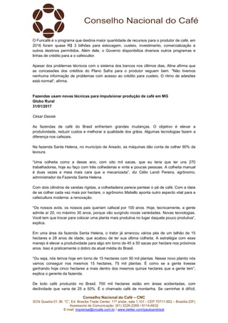 Conselho Nacional do Café – CNC
SCN Quadra 01, Bl. “C”, Ed. Brasília Trade Center, 11º andar, sala 1.101 - CEP 70711-902 – Brasília (DF)
Assessoria de Comunicação: (61) 3226-2269 / 8114-6632
E-mail: imprensa@cncafe.com.br / www.twitter.com/pauloandreck
O Funcafé é o programa que destina maior quantidade de recursos para o produtor de café, em
2016 foram quase R$ 3 bilhões para estocagem, custeio, investimento, comercialização e
outros destinos permitidos. Além dele, o Governo disponibiliza diversos outros programas e
linhas de crédito para a o cafeicultor.
Apesar dos problemas técnicos com o sistema dos bancos nos últimos dias, Aline afirma que
as concessões dos créditos do Plano Safra para o produtor seguem bem. "Não tivemos
nenhuma informação de problemas com acesso ao crédito para custeio. O ritmo de adesões
está normal", afirma.
Fazendas usam novas técnicas para impulsionar produção de café em MG
Globo Rural
31/01/2017
César Dassie
As fazendas de café do Brasil enfrentam grandes mudanças. O objetivo é elevar a
produtividade, reduzir custos e melhorar a qualidade dos grãos. Algumas tecnologias fazem a
diferença nos cafezais.
Na fazenda Santa Helena, no município de Areado, as máquinas dão conta de colher 90% da
lavoura.
“Uma colheita como a desse ano, com oito mil sacas, que eu teria que ter uns 270
trabalhadores, hoje eu faço com três colhedeiras e vinte e poucas pessoas. A colheita manual
é duas vezes e meia mais cara que a mecanizada”, diz Célio Landi Pereira, agrônomo,
administrador da Fazenda Santa Helena.
Com dois cilindros de varetas rígidas, a colheitadeira parece pentear o pé de café. Com a ideia
de se colher cada vez mais por hectare, o agrônomo Matiello aponta outro aspecto vital para a
cafeicultura moderna: a renovação.
“Os nossos avós, os nossos pais queriam cafezal por 100 anos. Hoje, tecnicamente, a gente
admite aí 20, no máximo 30 anos, porque vão surgindo novas variedades. Novas tecnologias.
Você tem que trocar para colocar uma planta mais produtiva no lugar daquela pouco produtiva”,
explica.
Em uma área da fazenda Santa Helena, o trator já arrancou vários pés de um talhão de 15
hectares e 28 anos de idade, que acabou de ter sua última colheita. A estratégia com esse
manejo é elevar a produtividade para algo em torno de 45 a 50 sacas por hectare nos próximos
anos. Isso é praticamente o dobro da atual média do Brasil.
“Ou seja, nós temos hoje em torno de 15 hectares com 50 mil plantas. Nesse novo plantio nós
vamos conseguir nos mesmos 15 hectares, 75 mil plantas. É como se a gente tivesse
ganhando hoje cinco hectares a mais dentro dos mesmos quinze hectares que a gente tem”,
explica o gerente da fazenda.
De todo café produzido no Brasil, 700 mil hectares estão em áreas acidentadas, com
declividade que varia de 25 a 50%. É o chamado café de montanha. Se caminhar é difícil,
 