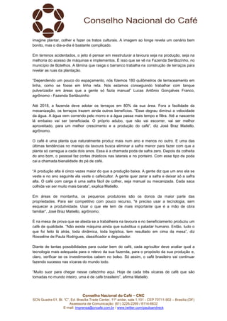Conselho Nacional do Café – CNC
SCN Quadra 01, Bl. “C”, Ed. Brasília Trade Center, 11º andar, sala 1.101 - CEP 70711-902 – Brasília (DF)
Assessoria de Comunicação: (61) 3226-2269 / 8114-6632
E-mail: imprensa@cncafe.com.br / www.twitter.com/pauloandreck
imagine plantar, colher e fazer os tratos culturais. A imagem ao longe revela um cenário bem
bonito, mas o dia-a-dia é bastante complicado.
Em terrenos acidentados, o jeito é pensar em reestruturar a lavoura seja na produção, seja na
melhoria do acesso de máquinas e implementos. É isso que se vê na Fazenda Sertãozinho, no
município de Botelhos. A lâmina que rasga o barranco trabalha na construção de terraços para
nivelar as ruas da plantação.
“Dependendo um pouco do espaçamento, nós fizemos 180 quilômetros de terraceamento em
linha, como se fosse em linha reta. Nós estamos conseguindo trabalhar com tanque
pulverizador em áreas que a gente só fazia manual” Lucas Antônio Gonçalves Franco,
agrônomo - Fazenda Sertãozinho
Até 2018, a fazenda deve adotar os terraços em 80% da sua área. Fora a facilidade da
mecanização, os terraços trazem ainda outros benefícios. “Esse degrau diminui a velocidade
da água. A água vem correndo pelo morro e a água passa mais tempo e filtra. Até a nascente
lá embaixo vai ser beneficiada. O próprio adubo, que não vai escorrer, vai ser melhor
aproveitado, para um melhor crescimento e a produção do café”, diz José Braz Matiello,
agrônomo.
O café é uma planta que naturalmente produz mais num ano e menos no outro. E uma das
últimas tendências no manejo da lavoura busca eliminar a safra menor para fazer com que a
planta só carregue a cada dois anos. Essa é a chamada poda de safra zero. Depois da colheita
do ano bom, o pessoal faz cortes drásticos nas laterais e no ponteiro. Com esse tipo de poda
cai a chamada bienalidade do pé de café.
“A produção alta é cinco vezes maior do que a produção baixa. A gente diz que um ano ela se
veste e no ano seguinte ela veste o cafeicultor. A gente quer zerar a safra e deixar só a safra
alta. O café com carga é uma safra fácil de colher, seja manual ou mecanizada. Cada saca
colhida vai ser muito mais barata”, explica Matiello.
Em áreas de montanha, os pequenos produtores são os donos da maior parte das
propriedades. Para ser competitivo com pouco recurso, "é preciso usar a tecnologia, sem
esquecer a produtividade. Usar o que ele tem de mais importante que é a mão de obra
familiar”, José Braz Matiello, agrônomo.
É na mesa de prova que se atesta se a trabalheira na lavoura e no beneficiamento produziu um
café de qualidade. “Não existe máquina ainda que substitua o paladar humano. Então, tudo o
que foi feito lá atrás, toda dinâmica, toda logística, tem resultado em cima da mesa”, diz
Rosseline de Paula Rodrigues, classificador e degustador.
Diante de tantas possibilidades para cuidar bem do café, cada agricultor deve avaliar qual a
tecnologia mais adequada para o relevo da sua fazenda, para o propósito da sua produção e,
claro, verificar se os investimentos cabem no bolso. Só assim, o café brasileiro vai continuar
fazendo sucesso nas xícaras do mundo todo.
“Muito suor para chegar nesse cafezinho aqui. Hoje de cada três xícaras de café que são
tomadas no mundo inteiro, uma é de café brasileiro”, afirma Matiello.
 