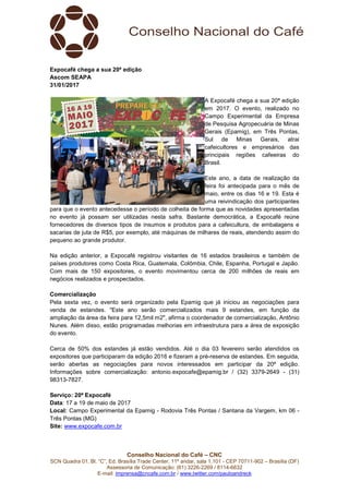 Conselho Nacional do Café – CNC
SCN Quadra 01, Bl. “C”, Ed. Brasília Trade Center, 11º andar, sala 1.101 - CEP 70711-902 – Brasília (DF)
Assessoria de Comunicação: (61) 3226-2269 / 8114-6632
E-mail: imprensa@cncafe.com.br / www.twitter.com/pauloandreck
Expocafé chega a sua 20ª edição
Ascom SEAPA
31/01/2017
A Expocafé chega a sua 20ª edição
em 2017. O evento, realizado no
Campo Experimental da Empresa
de Pesquisa Agropecuária de Minas
Gerais (Epamig), em Três Pontas,
Sul de Minas Gerais, atrai
cafeicultores e empresários das
principais regiões cafeeiras do
Brasil.
Este ano, a data de realização da
feira foi antecipada para o mês de
maio, entre os dias 16 e 19. Esta é
uma reivindicação dos participantes
para que o evento antecedesse o período de colheita de forma que as novidades apresentadas
no evento já possam ser utilizadas nesta safra. Bastante democrática, a Expocafé reúne
fornecedores de diversos tipos de insumos e produtos para a cafeicultura, de embalagens e
sacarias de juta de R$5, por exemplo, até máquinas de milhares de reais, atendendo assim do
pequeno ao grande produtor.
Na edição anterior, a Expocafé registrou visitantes de 16 estados brasileiros e também de
países produtores como Costa Rica, Guatemala, Colômbia, Chile, Espanha, Portugal e Japão.
Com mais de 150 expositores, o evento movimentou cerca de 200 milhões de reais em
negócios realizados e prospectados.
Comercialização
Pela sexta vez, o evento será organizado pela Epamig que já iniciou as negociações para
venda de estandes. "Este ano serão comercializados mais 9 estandes, em função da
ampliação da área da feira para 12,5mil m2", afirma o coordenador de comercialização, Antônio
Nunes. Além disso, estão programadas melhorias em infraestrutura para a área de exposição
do evento.
Cerca de 50% dos estandes já estão vendidos. Até o dia 03 fevereiro serão atendidos os
expositores que participaram da edição 2016 e fizeram a pré-reserva de estandes. Em seguida,
serão abertas as negociações para novos interessados em participar da 20ª edição.
Informações sobre comercialização: antonio.expocafe@epamig.br / (32) 3379-2649 - (31)
98313-7827.
Serviço: 20ª Expocafé
Data: 17 a 19 de maio de 2017
Local: Campo Experimental da Epamig - Rodovia Três Pontas / Santana da Vargem, km 06 -
Três Pontas (MG)
Site: www.expocafe.com.br
 