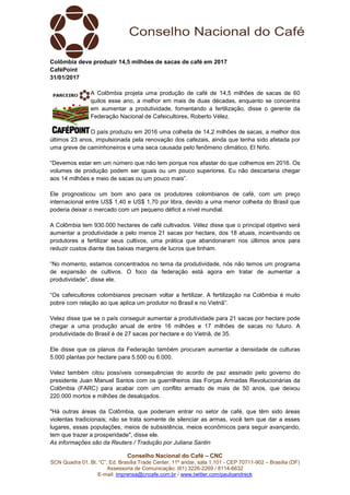 Conselho Nacional do Café – CNC
SCN Quadra 01, Bl. “C”, Ed. Brasília Trade Center, 11º andar, sala 1.101 - CEP 70711-902 – Brasília (DF)
Assessoria de Comunicação: (61) 3226-2269 / 8114-6632
E-mail: imprensa@cncafe.com.br / www.twitter.com/pauloandreck
Colômbia deve produzir 14,5 milhões de sacas de café em 2017
CaféPoint
31/01/2017
A Colômbia projeta uma produção de café de 14,5 milhões de sacas de 60
quilos esse ano, a melhor em mais de duas décadas, enquanto se concentra
em aumentar a produtividade, fomentando a fertilização, disse o gerente da
Federação Nacional de Cafeicultores, Roberto Vélez.
O país produziu em 2016 uma colheita de 14,2 milhões de sacas, a melhor dos
últimos 23 anos, impulsionada pela renovação dos cafezais, ainda que tenha sido afetada por
uma greve de caminhoneiros e uma seca causada pelo fenômeno climático, El Niño.
“Devemos estar em um número que não tem porque nos afastar do que colhemos em 2016. Os
volumes de produção podem ser iguais ou um pouco superiores. Eu não descartaria chegar
aos 14 milhões e meio de sacas ou um pouco mais”.
Ele prognosticou um bom ano para os produtores colombianos de café, com um preço
internacional entre US$ 1,40 e US$ 1,70 por libra, devido a uma menor colheita do Brasil que
poderia deixar o mercado com um pequeno déficit a nível mundial.
A Colômbia tem 930.000 hectares de café cultivados. Vélez disse que o principal objetivo será
aumentar a produtividade a pelo menos 21 sacas por hectare, dos 18 atuais, incentivando os
produtores a fertilizar seus cultivos, uma prática que abandonaram nos últimos anos para
reduzir custos diante das baixas margens de lucros que tinham.
“No momento, estamos concentrados no tema da produtividade, nós não temos um programa
de expansão de cultivos. O foco da federação está agora em tratar de aumentar a
produtividade”, disse ele.
“Os cafeicultores colombianos precisam voltar a fertilizar. A fertilização na Colômbia é muito
pobre com relação ao que aplica um produtor no Brasil e no Vietnã”.
Velez disse que se o país conseguir aumentar a produtividade para 21 sacas por hectare pode
chegar a uma produção anual de entre 16 milhões e 17 milhões de sacas no futuro. A
produtividade do Brasil é de 27 sacas por hectare e do Vietnã, de 35.
Ele disse que os planos da Federação também procuram aumentar a densidade de culturas
5.000 plantas por hectare para 5.500 ou 6.000.
Velez também citou possíveis consequências do acordo de paz assinado pelo governo do
presidente Juan Manuel Santos com os guerrilheiros das Forças Armadas Revolucionárias da
Colômbia (FARC) para acabar com um conflito armado de mais de 50 anos, que deixou
220.000 mortos e milhões de desalojados.
"Há outras áreas da Colômbia, que poderiam entrar no setor de café, que têm sido áreas
violentas tradicionais; não se trata somente de silenciar as armas, você tem que dar a esses
lugares, essas populações, meios de subsistência, meios econômicos para seguir avançando,
tem que trazer a prosperidade", disse ele.
As informações são da Reuters / Tradução por Juliana Santin
 