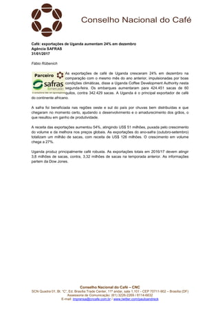 Conselho Nacional do Café – CNC
SCN Quadra 01, Bl. “C”, Ed. Brasília Trade Center, 11º andar, sala 1.101 - CEP 70711-902 – Brasília (DF)
Assessoria de Comunicação: (61) 3226-2269 / 8114-6632
E-mail: imprensa@cncafe.com.br / www.twitter.com/pauloandreck
Café: exportações de Uganda aumentam 24% em dezembro
Agência SAFRAS
31/01/2017
Fábio Rübenich
As exportações de café de Uganda cresceram 24% em dezembro na
comparação com o mesmo mês do ano anterior, impulsionadas por boas
condições climáticas, disse a Uganda Coffee Development Authority nesta
segunda-feira. Os embarques aumentaram para 424.451 sacas de 60
quilos, contra 342.429 sacas. A Uganda é o principal exportador de café
do continente africano.
A safra foi beneficiada nas regiões oeste e sul do país por chuvas bem distribuídas e que
chegaram no momento certo, ajudando o desenvolvimento e o amadurecimento dos grãos, o
que resultou em ganho de produtividade.
A receita das exportações aumentou 54%, atingindo US$ 51 milhões, puxada pelo crescimento
do volume e da melhora nos preços globais. As exportações do ano-safra (outubro-setembro)
totalizam um milhão de sacas, com receita de US$ 126 milhões. O crescimento em volume
chega a 27%.
Uganda produz principalmente café robusta. As exportações totais em 2016/17 devem atingir
3,8 milhões de sacas, contra, 3,32 milhões de sacas na temporada anterior. As informações
partem da Dow Jones.
 