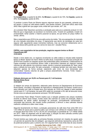 Conselho Nacional do Café – CNC
SCN Quadra 01, Bl. “C”, Ed. Brasília Trade Center, 11º andar, sala 1.101 - CEP 70711-902 – Brasília (DF)
Assessoria de Comunicação: (61) 3226-2269 / 8114-6632
E-mail: imprensa@cncafe.com.br / www.twitter.com/pauloandreck
Na Coopercitrus, a queda foi de 40%. Na Minasul, a queda foi de 10%. Na Capebe, queda de
44%. Na Coopama, queda de 40%.
O produtor Luciano Paulo de Oliveira segurou algumas sacas do ano passado, achando que,
em janeiro, o preço do café estaria melhor, mas perdeu dinheiro. “Está bem difícil, está muito
difícil. Mas a gente tem que pagar conta, então tem que vender, né?”, diz.
Já o produtor Eder Giacchero aumentou a produção para este ano e pretende produzir 2,3 mil.
Mas diz que a negociação vai acontecer no momento certo. “Investir em qualidade, investir em
produtividade, tentar acertar o máximo possível na época, de que tenha um preço melhor na
venda”, afirma.
Mas a expectativa para 2018 é de uma safra acima da média. “Há uma perspectiva do mercado
de uma redução automática de preço. E logicamente que dentro da estratégia de cada tem
segurar café, aguardando esses momentos melhores, mas vai concorrer diretamente com a
entrada dessa safra grande que nós vamos ter esse ano”, ressalta Petrus.
CEPEA: com expectativa de boa produção, negócios seguem lentos no Brasil
Cepea/Esalq USP
31/01/2018
Desde o início deste ano, os negócios envolvendo os cafés arábica e robusta estão bastante
lentos no Brasil. Apesar da menor oferta na safra atual, a expectativa de uma boa produção em
2018/19 tem mantido as cotações aquém das pretendidas pelos vendedores. Colaboradores do
Cepea acreditam que produtores devem voltar a demonstrar interesse em negociar maiores
volumes de café apenas nos próximos meses, devido à possível necessidade de “fazer caixa”
para a colheita da nova safra. Do lado comprador, o interesse também tem sido baixo. Muitos
adquirem apenas de forma pontual, esperando pelo início da nova temporada para
comercializar maiores volumes do grão a preços possivelmente menores. Fonte: Cepea –
www.cepea.esalq.usp.br.
Cafezais diminuem em 10,8% no Paraná para 41,1 mil hectares
Revista Globo Rural
31/01/2018
O relatório de campo de dezembro, elaborado pelos técnicos do Departamento de Economia
Rural (Deral), vinculado à Secretaria de Agricultura e Abastecimento do Paraná, mostra que a
área cultivada com café no Estado teve uma redução de 10,8% em relação à safra passada,
caindo para 41,1 mil hectares, da quais 92% estão em produção e 8% são de lavouras novas.
Há dez anos os cafezais paranaense somavam 105.365 hectares.
O economista Paulo Sérgio Franzini explica que a redução gradativa dos preços recebidos
durante os últimos doze meses, muitas vezes não cobrindo os custos de produção, aliada à
necessidade de adotar melhor tecnologia de produção, principalmente mecanização e
renovação das lavouras, têm levado muitos produtores a diminuir a área cultivada visando
melhorar a eficiência e obter maior renda.
Segundo levantamento do Deral, a produção paranaense de café deve ficar entre 904 mil e
1,02 milhão de sacas para a próxima safra, que começa a ser colhida em meados deste a ano.
A redução deve ficar entre 15,7% a 25,3% em comparação a quantidade de 1,21 milhão obtida
em 2017. “Além do esperado ciclo de safra baixa, a redução da área cultivada contribui para
acentuar a diminuição do volume esperado em 2018.”
Franzini lembra que nesta safra as primeiras floradas ocorreram em meados de agosto após
um período de quarenta dias de estiagem, que segundo estimativas representou cerca de 30%
do potencial produtivo para o próximo ano. Em seguida foram mais trinta dias de seca durante
 