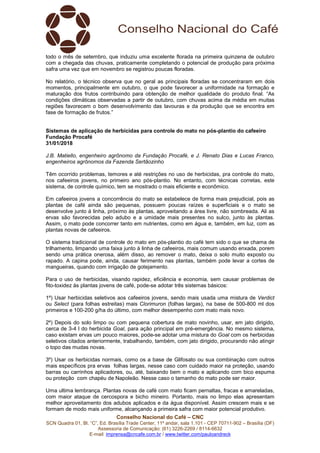 Conselho Nacional do Café – CNC
SCN Quadra 01, Bl. “C”, Ed. Brasília Trade Center, 11º andar, sala 1.101 - CEP 70711-902 – Brasília (DF)
Assessoria de Comunicação: (61) 3226-2269 / 8114-6632
E-mail: imprensa@cncafe.com.br / www.twitter.com/pauloandreck
todo o mês de setembro, que induziu uma excelente florada na primeira quinzena de outubro
com a chegada das chuvas, praticamente completando o potencial de produção para próxima
safra uma vez que em novembro se registrou poucas floradas.
No relatório, o técnico observa que no geral as principais floradas se concentraram em dois
momentos, principalmente em outubro, o que pode favorecer a uniformidade na formação e
maturação dos frutos contribuindo para obtenção de melhor qualidade do produto final. “As
condições climáticas observadas a partir de outubro, com chuvas acima da média em muitas
regiões favorecem o bom desenvolvimento das lavouras e da produção que se encontra em
fase de formação de frutos.”
Sistemas de aplicação de herbicidas para controle do mato no pós-plantio do cafeeiro
Fundação Procafé
31/01/2018
J.B. Matiello, engenheiro agrônomo da Fundação Procafé, e J. Renato Dias e Lucas Franco,
engenheiros agrônomos da Fazenda Sertãozinho
Têm ocorrido problemas, temores e até restrições no uso de herbicidas, pra controle do mato,
nos cafeeiros jovens, no primeiro ano pós-plantio. No entanto, com técnicas corretas, este
sistema, de controle químico, tem se mostrado o mais eficiente e econômico.
Em cafeeiros jovens a concorrência do mato se estabelece de forma mais prejudicial, pois as
plantas de café ainda são pequenas, possuem poucas raízes e superficiais e o mato se
desenvolve junto á linha, próximo às plantas, aproveitando a área livre, não sombreada. Ali as
ervas são favorecidas pelo adubo e a umidade mais presentes no sulco, junto às plantas.
Assim, o mato pode concorrer tanto em nutrientes, como em água e, também, em luz, com as
plantas novas de cafeeiros.
O sistema tradicional de controle do mato em pós-plantio do café tem sido o que se chama de
trilhamento, limpando uma faixa junto à linha de cafeeiros, mais comum usando enxada, porem
sendo uma prática onerosa, além disso, ao remover o mato, deixa o solo muito exposto ou
rapado. A capina pode, ainda, causar ferimento nas plantas, também pode levar a cortes de
mangueiras, quando com irrigação de gotejamento.
Para o uso de herbicidas, visando rapidez, eficiência e economia, sem causar problemas de
fito-toxidez às plantas jovens de café, pode-se adotar três sistemas básicos:
1º) Usar herbicidas seletivos aos cafeeiros jovens, sendo mais usada uma mistura de Verdict
ou Select (para folhas estreitas) mais Clorimuron (folhas largas), na base de 500-800 ml dos
primeiros e 100-200 g/ha do último, com melhor desempenho com mato mais novo.
2º) Depois do solo limpo ou com pequena cobertura de mato novinho, usar, em jato dirigido,
cerca de 3-4 l do herbicida Goal, para ação principal em pré-emergência. No mesmo sistema,
caso existam ervas um pouco maiores, pode-se adotar uma mistura do Goal com os herbicidas
seletivos citados anteriormente, trabalhando, também, com jato dirigido, procurando não atingir
o topo das mudas novas.
3º) Usar os herbicidas normais, como os a base de Glifosato ou sua combinação com outros
mais específicos pra ervas folhas largas, nesse caso com cuidado maior na proteção, usando
barras ou carrinhos aplicadores, ou, até, baixando bem o mato e aplicando com bico espuma
ou proteção com chapéu de Napoleão. Nesse caso o tamanho do mato pode ser maior.
Uma ultima lembrança. Plantas novas de café com mato ficam pernaltas, fracas e amareladas,
com maior ataque de cercospora e bicho mineiro. Portanto, mais no limpo elas apresentam
melhor aproveitamento dos adubos aplicados e da água disponível. Assim crescem mais e se
formam de modo mais uniforme, alcançando a primeira safra com maior potencial produtivo.
 