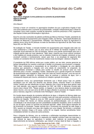 Conselho Nacional do Café – CNC
SCN Quadra 01, Bl. “C”, Ed. Brasília Trade Center, 11º andar, sala 1.101 - CEP 70711-902 – Brasília (DF)
Assessoria de Comunicação: (61) 3226-2269 / 8114-6632
E-mail: imprensa@cncafe.com.br / www.twitter.com/pauloandreck
Agricultura: irrigação é arma poderosa no aumento da produtividade
Agência SAFRAS
31/01/2018
Arno Baasch
Começa a haver um consenso no agronegócio brasileiro de que a agricultura irrigada é hoje
uma arma poderosa para o aumento da produtividade, condição indispensável para o Brasil se
consolidar como maior produtor mundial de alimentos, conforme preconiza a FAO, organismo
das Nações Unidas para Alimentação e Agricultura.
Essa foi uma das conclusões da palestra proferida por Marcus Henrique Tessler, presidente da
Câmara Setorial de Equipamentos para Irrigação (CSEI), da Abimaq - Associação Brasileira da
Indústria de Maquinas e Equipamentos. Intitulada "Uso Racional da Água na Agricultura".A
palestra reuniu cerca de 60 pessoas na sede da Secretaria da Agricultura de São Paulo nesta
terça (30), em São Paulo.
Na avaliação de Tessler, o mercado brasileiro de equipamentos para irrigação está cada vez
mais profissional e o Brasil, com os seus cerca de 6 milhões de hectares irrigados e uma
expansão anual estimada em 200 mil hectares, oferece uma grande oportunidade para que a
irrigação ganhe cada vez mais relevância. "Além disso, notamos que novos cultivos começam
a ser irrigados em escala produtiva, que os métodos modernos de irrigação, sobretudo os que
envolvem controle e monitoramento, vieram para ficar, e as empresas do segmento têm
mantido um constante ritmo de investimento nessas novas tecnologias", destaca o dirigente.
O presidente da CSEI afirmou ainda que o poder público, por seu lado, precisa gerenciar as
bacias hidrográficas de maneira a estimular e facilitar os processos que envolvem a irrigação.
"Além disso, entendemos a necessidade de se intensificar a divulgação de uma agenda
positiva que apresente a irrigação com uma aliada do crescimento, do progresso, da
sustentabilidade ambiental e voltada para auxiliar no desafio de produzir cada vez mais
alimentos para o mundo", completou Tessler, destacando que o grande empenho da indústria
de equipamentos para irrigação é "fazer mais com cada vez menos recursos", uma vez que em
diversas regiões, sobretudo no Nordeste, deve se acentuar a carência de água, com a
consequente disputa pelo insumo, sobretudo em relação a geração de energia.
O palestrante iniciou sua apresentação lembrando que o Brasil possui hoje um padrão
tecnológico que em nada fica devendo aos demais países, incluindo Israel e os Estados
Unidos, países que são referências na área. Salientou que o tema da água deve ganhar cada
vez mais atenção, pois segundo estimativas da FAO, até 2050, a demanda mundial pelo
insumo deve crescer 40%. "Nesse sentido, a irrigação é uma decisiva aliada na preservação
desse recurso, uma vez que cerca de 90% da água utilizada no processo de irrigação retorna
para a natureza, seguindo o conhecido Ciclo Hidrológico", observa Tessler.
Em função dessa situação de constante deficiência de água, o dirigente da Abimaq relata que
as indústrias do segmento trabalham e investem cada vez mais para aumentar a eficiência dos
sistemas de irrigação. "Desde os anos de 1990, quando surgiram as primeiras empresas do
setor no Brasil, tem havido um intenso processo de profissionalização, com um nível de
consolidação e de estruturação que tem possibilitado excelentes resultados, tanto na eficiência
do uso da água, quanto no aumento da produção agrícola", relata. Entre alguns exemplos de
tal incremento na produção, Tessler recorda que o incremento de produção de café chega a
55%, quando se compara uma área não irrigada com uma irrigada. Na primeira, a produção
média por hectares chega a 40 sacas, contra 62 na irrigada. Ganhos semelhantes foram
constatados também na cultura de outros produtos.
Para o dirigente da Abimaq, com as modernas e sofisticadas tecnologias desenvolvidas no
agronegócio brasileiro, a tendência é o segmento de irrigação contribuir cada vez mais para o
uso racional da água na agricultura e também para melhoria da produtividade. "O
desenvolvimento de sensores sofisticados, que indicam o tempo ideal de fazer a irrigação, a
 