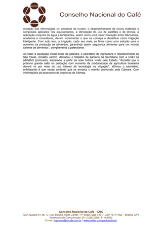 Conselho Nacional do Café – CNC
SCN Quadra 01, Bl. “C”, Ed. Brasília Trade Center, 11º andar, sala 1.101 - CEP 70711-902 – Brasília (DF)
Assessoria de Comunicação: (61) 3226-2269 / 8114-6632
E-mail: imprensa@cncafe.com.br / www.twitter.com/pauloandreck
conexão das informações no ambiente da nuvem, o desenvolvimento de novos materiais e
compostos aplicados nos equipamentos, a otimização do uso de satélites e de drones, a
aplicação conjunta de água e fertilizantes, assim como uma maior interação entre fabricantes,
academia e consultores, devem incrementar o que se começa a classificar como Irrigação
Inteligente. Com tudo isso, a irrigação, cada vez mais, se firma como uma solução para o
aumento da produção de alimentos, garantindo assim segurança alimentar para um mundo
carente de alimentos", complementa o palestrante.
Ao fazer a saudação inicial antes da palestra, o secretário da Agricultura e Abastecimento de
São Paulo, Arnaldo Jardim, destacou o trabalho de parceria da Secretaria com a CSEI da
ABIMAQ promovido, sobretudo, a partir da crise hídrica vivida pelo Estado. "Acredito que o
próximo grande salto na produção com aumento da produtividade da agricultura brasileira
deverá vir por meio do uso intenso de tecnologia na irrigação", afirmou o secretário,
enfatizando é que nesse contexto que se encaixa o evento promovido pela Câmara. Com
informações da assessoria de imprensa da Abimaq.
 