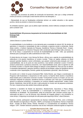 Conselho Nacional do Café – CNC
SCN Quadra 01, Bl. “C”, Ed. Brasília Trade Center, 11º andar, sala 1.101 - CEP 70711-902 – Brasília (DF)
Assessoria de Comunicação: (61) 3226-2269 / 8114-6632
E-mail: imprensa@cncafe.com.br / www.twitter.com/pauloandreck
- Agilização nos processos de pedido de construção de barramento, visto que o código ambiental
mineiro já autoriza a construção e está havendo demora nas liberações; e
- Necessidade de que as fiscalizações ambientais tenham um caráter educativo e não apenas
punitivo, dando ao produtor a chance de se adequar.
As entidades esperam, agora, que os pleitos sejam atendidos, dando melhores condições de trabalho
para o produtor rural.
Sustentabilidade: ES promoveu lançamento do Currículo de Sustentabilidade do Café
Embrapa Café
31/03/2015
Juliana Esteves e Luciana Silvestre
A sustentabilidade é uma tendência e uma demanda para a sociedade do século XXI. No âmbito da
agricultura, é crescente a necessidade de aliar a produção a aspectos sociais e ambientais. Diante
desse cenário, o Instituto Capixaba de Pesquisa, Assistência Técnica e Extensão Rural - Incaper,
instituição participante do Consórcio Pesquisa Café coordenado pela Embrapa Café, promoveu, no
dia 19 de março, o Lançamento do Currículo de Sustentabilidade do Café - CSC, que apresenta
diretrizes para a produção de cafés sustentáveis em todo o País.
O diretor-técnico do Incaper, Lúcio Herzog De Muner, afirmou que a agenda da sustentabilidade da
cafeicultura é de grande importância no cenário mundial. "Todas as regiões cafeeiras do Brasil
possuem grandes desafios a serem enfrentados, que passam certamente pela produção com mais
sustentabilidade, não só do ponto de vista econômico, mas também ambiental e social. O binômio
produzir preservando e preservar produzindo, com responsabilidade social, está na agenda do café
em âmbito mundial, e o Espírito Santo deseja se adequar a essa plataforma. Para que isso se efetive,
é necessário planejamento, pesquisa científica e adoção de tecnologias, ações de assistência técnica
e extensão rural e capacitações, fomento, gestão da propriedade e parcerias", falou De Muner.
De acordo com o diretor do grupo empresarial P&A, Carlos Brando, que integra a coordenação do
Programa Café Sustentável, o lançamento do CSC ocorreu no Espírito Santo devido à importância
desse Estado para a cafeicultura nacional e mundial. "O lançamento ocorreu no Incaper, por ser uma
instituição integrada de pesquisa, assistência técnica e extensão rural. Para que a sustentabilidade
alcance os pequenos produtores, é necessário um contínuo trabalho extensionista", avaliou Carlos
Brando. Atualmente, mais de 80% de todo o café produzido no mundo vem de pequenos produtores.
Por isso, é essencial que eles adotem boas práticas agrícolas.
Conforme o secretário de Estado da Agricultura, Abastecimento, Aquicultura e Pesca (Seag),
Octaciano Neto, o tema da sustentabilidade e a conservação de recursos hídricos é de vital
importância na atualidade. "As propriedades, antes de produzirem café, precisam produzir água. A
reservação de água e o uso de técnicas mais eficientes de irrigação passam a ser prioritários no
nosso tempo. A segurança na produção de café passa pela segurança hídrica", disse Octaciano.
Durante o evento, participaram representantes de diversas instituições do País, como a Embrapa
Café, Ministério da Agricultura e Pecuária - MAPA, as Empresas de Assistência Técnica e Extensão
Rural - Emater de Minas Gerais, Paraná, Rondônia e a Coordenadoria de Assistência Técnica
Integral - CATI. Também estiveram presentes mais de dez instituições estaduais ligadas ao segmento
 