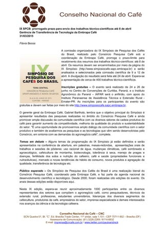 Conselho Nacional do Café – CNC
SCN Quadra 01, Bl. “C”, Ed. Brasília Trade Center, 11º andar, sala 1.101 - CEP 70711-902 – Brasília (DF)
Assessoria de Comunicação: (61) 3226-2269 / 8114-6632
E-mail: imprensa@cncafe.com.br / www.twitter.com/pauloandreck
IX SPCB: prorrogado prazo para envio dos trabalhos técnico-científicos até 8 de abril
Gerência de Transferência de Tecnologia da Embrapa Café
31/03/2015
Flávia Bessa
A comissão organizadora do IX Simpósio de Pesquisa dos Cafés
do Brasil, realizado pelo Consórcio Pesquisa Café sob a
coordenação da Embrapa Café, prorroga o prazo-limite para
recebimento dos resumos dos trabalhos técnico-científicos: até 8 de
abril. Os resumos devem ser encaminhados por meio da página do
IX Simpósio (http://www.simposiocafe.sapc.embrapa.br) e serão
analisados e selecionados pela comissão científica de 9 a 12 de
abril. A divulgação do resultado será feita até 24 de abril. Espera-se
a apresentação de cerca de 400 trabalhos técnico-científicos.
Inscrições gratuitas – O evento será realizado de 24 a 26 de
junho no Centro de Convenções de Curitiba, Paraná, e o Instituto
Agronômico do Paraná – IAPAR será o anfitrião, com apoio do
Instituto Paranaense de Assistência Técnica e Extensão Rural -
Emater-PR. As inscrições para os participantes do evento são
gratuitas e devem ser feitas por meio do site http://www.simposiocafe.sapc.embrapa.br.
O gerente geral da Embrapa Café, Gabriel Bartholo, lembra que o objetivo principal do Simpósio é
apresentar resultados das pesquisas realizadas no âmbito do Consórcio Pesquisa Café e ainda
promover ampla discussão da comunidade científica com os diversos setores da cadeia produtiva do
café para garantir aumento da competitividade, melhoria da qualidade do produto e sustentabilidade
do setor. "É uma oportunidade de promovermos amplo diálogo da comunidade científica com o setor
produtivo e também de avaliarmos as pesquisas e as tecnologias que vêm sendo desenvolvidas pelo
Consórcio, em sintonia com as demandas do agronegócio café", completa.
Temas em debate – Alguns temas da programação do IX Simpósio já estão definidos e serão
apresentados na conferência de abertura, em palestras, mesas-redondas, apresentações orais de
trabalhos e sessões de pôsteres: uso racional de água, mudanças climáticas, café sombreado e
agroecológico, cafeicultura de montanha, biotecnologia, tolerância à seca, manejo de pragas e
doenças, fertilidade dos solos e nutrição do cafeeiro, café e saúde (propriedades funcionais e
nutracêuticas), mercado e novas tendências de hábito de consumo, novos produtos e agregação de
qualidade, transferência de tecnologia etc.
Público esperado – Os Simpósio de Pesquisa dos Cafés do Brasil é uma realização bienal do
Consórcio Pesquisa Café, coordenado pela Embrapa Café, e faz parte da agenda nacional de
desenvolvimento científico e tecnológico. Desde 2000, foram realizadas oito edições do evento. Os
anais dessas edições estão disponíveis aqui.
Nesta IX edição, espera-se reunir aproximadamente 1000 participantes entre os diversos
representantes dos setores que compõem o agronegócio café, como pesquisadores, técnicos da
extensão rural, professores, estudantes universitários, lideranças dos diversos segmentos da
cafeicultura, produtores de café, empresários do setor, imprensa especializada e demais interessados
nos avanços da ciência e da tecnologia cafeeira.
 