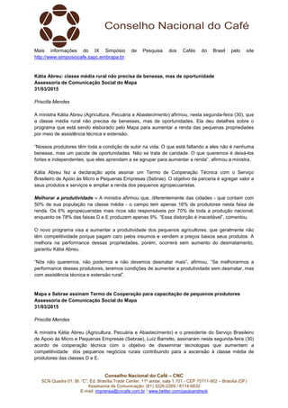 Conselho Nacional do Café – CNC
SCN Quadra 01, Bl. “C”, Ed. Brasília Trade Center, 11º andar, sala 1.101 - CEP 70711-902 – Brasília (DF)
Assessoria de Comunicação: (61) 3226-2269 / 8114-6632
E-mail: imprensa@cncafe.com.br / www.twitter.com/pauloandreck
Mais informações do IX Simpósio de Pesquisa dos Cafés do Brasil pelo site
http://www.simposiocafe.sapc.embrapa.br.
Kátia Abreu: classe média rural não precisa de benesse, mas de oportunidade
Assessoria de Comunicação Social do Mapa
31/03/2015
Priscilla Mendes
A ministra Kátia Abreu (Agricultura, Pecuária e Abastecimento) afirmou, nesta segunda-feira (30), que
a classe média rural não precisa de benesses, mas de oportunidades. Ela deu detalhes sobre o
programa que está sendo elaborado pelo Mapa para aumentar a renda das pequenas propriedades
por meio de assistência técnica e extensão.
“Nossos produtores têm toda a condição de subir na vida. O que está faltando a eles não é nenhuma
benesse, mas um pacote de oportunidades. Não se trata de caridade. O que queremos é deixá-los
fortes e independentes, que eles aprendam a se agrupar para aumentar a renda”, afirmou a ministra.
Kátia Abreu fez a declaração após assinar um Termo de Cooperação Técnica com o Serviço
Brasileiro de Apoio às Micro e Pequenas Empresas (Sebrae). O objetivo da parceria é agregar valor a
seus produtos e serviços e ampliar a renda dos pequenos agropecuaristas.
Melhorar a produtividade – A ministra afirmou que, diferentemente das cidades - que contam com
50% de sua população na classe média - o campo tem apenas 16% de produtores nesta faixa de
renda. Os 6% agropecuaristas mais ricos são responsáveis por 70% de toda a produção nacional,
enquanto os 78% das faixas D e E produzem apenas 9%. “Essa distorção é inaceitável”, comentou.
O novo programa visa a aumentar a produtividade dos pequenos agricultores, que geralmente não
têm competitividade porque pagam caro pelos insumos e vendem a preços baixos seus produtos. A
melhora na performance dessas propriedades, porém, ocorrerá sem aumento do desmatamento,
garantiu Kátia Abreu.
“Nós não queremos, não podemos e não devemos desmatar mais”, afirmou. “Se melhorarmos a
performance desses produtores, teremos condições de aumentar a produtividade sem desmatar, mas
com assistência técnica e extensão rural”.
Mapa e Sebrae assinam Termo de Cooperação para capacitação de pequenos produtores
Assessoria de Comunicação Social do Mapa
31/03/2015
Priscilla Mendes
A ministra Kátia Abreu (Agricultura, Pecuária e Abastecimento) e o presidente do Serviço Brasileiro
de Apoio às Micro e Pequenas Empresas (Sebrae), Luiz Barretto, assinaram nesta segunda-feira (30)
acordo de cooperação técnica com o objetivo de disseminar tecnologias que aumentem a
competitividade dos pequenos negócios rurais contribuindo para a ascensão à classe média de
produtores das classes D e E.
 