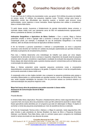 Conselho Nacional do Café – CNC
SCN Quadra 01, Bl. “C”, Ed. Brasília Trade Center, 11º andar, sala 1.101 - CEP 70711-902 – Brasília (DF)
Assessoria de Comunicação: (61) 3226-2269 / 8114-6632
E-mail: imprensa@cncafe.com.br / www.twitter.com/pauloandreck
O país tem mais de 5 milhões de propriedades rurais, que geram 16,6 milhões de postos de trabalho
no campo, sendo 12 milhões nos pequenos negócios rurais. “Contem comigo para buscar o
diagnóstico correto das dificuldades que devemos superar, e também para procurar novas
oportunidades, novos negócios e novos mercados. Nossa Agricultura tem solidez e consistência”,
disse a ministra Kátia Abreu.
"A partir desse acordo, buscamos o fortalecimento da parcela intermediária desse universo, a
chamada classe média rural, que representa cerca de 800 mil estabelecimentos agropecuários”,
afirma o presidente do Sebrae, Luiz Barretto.
Indicações Geográficas e Agricultura de Baixo Carbono – Com o acordo, Mapa e Sebrae
pretendem ampliar a renda e agregar valor a produtos e serviços do agronegócio. O Termo de
Cooperação prevê, por exemplo, a ampliação do uso de Indicações Geográficas e de marcas
coletivas, além da difusão de técnicas de Agricultura de Baixo Carbono.
A fim de fomentar a parceria sustentável e melhorar a competitividade, as micro e pequenas
empresas rurais deverão ser inseridas em cadeias de produção capitaneadas por grandes empresas,
alinhadas à perspectiva de encadeamento produtivo.
Para isso, o Sebrae desenvolve uma metodologia de trabalho que passa por cinco etapas:
mapeamento da demanda de bens e serviços e requisitos; diagnóstico da situação atual da pequena
empresa; plano de ação; consultoria e capacitação e avaliação da evolução das pequenas empresas.
Essas etapas são desenvolvidas após a grande empresa assumir compromisso junto ao Sebrae para
a estruturação da cadeia produtiva.
Mapa e Sebrae pretendem ainda capacitar pequenos produtores rurais e empresários
disponibilizando consultorias tecnológicas e de gestão. O objetivo é elevar o nível de competitividade,
promovendo ascensão à classe média rural.
A cooperação entre os dois órgãos também visa a preparar os pequenos produtores para acesso a
mercados diferenciados e a oportunidades em grandes eventos, como as Olimpíadas de 2016. Para
isso, serão traçadas estratégias de mercado a fim de promover acesso ao comércio exterior e à
internacionalização dos pequenos negócios rurais.
Mapa fará busca ativa de produtores que podem ascender à classe média
Assessoria de Comunicação Social do Mapa
31/03/2015
Priscilla Mendes
A ministra Kátia Abreu (Agricultura, Pecuária e Abastecimento) afirmou nesta segunda-feira (30) que
o governo fará uma busca ativa dos produtores rurais que têm potencial de ascender à classe média.
Esses agricultores serão atendidos por um programa que está em elaboração no Mapa. O objetivo é
aumentar a renda das pequenas propriedades por meio de assistência técnica e extensão.
O Termo de Cooperação Técnica entre o Sebrae e o Mapa foi assinado, nesta segunda-feira (30),
pela ministra e pelo presidente do Serviço Brasileiro de Apoio às Micro e Pequenas Empresas
(Sebrae), Luiz Barretto. Para Kátia Abreu, este é o primeiro passo para o programa de mobilidade
social no campo anunciado em seu discurso de posse.
 