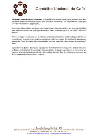 Conselho Nacional do Café – CNC
SCN Quadra 01, Bl. “C”, Ed. Brasília Trade Center, 11º andar, sala 1.101 - CEP 70711-902 – Brasília (DF)
Assessoria de Comunicação: (61) 3226-2269 / 8114-6632
E-mail: imprensa@cncafe.com.br / www.twitter.com/pauloandreck
Pesquisa e inovação democratizadas – O Ministério, em parceria com a Fundação Cesgranrio, está
mapeando as 557 microrregiões do país para encontrar, inicialmente, 100 mil produtores rurais aptos
a receberem assistência do programa.
“Com ajuda das entidades de classe, das cooperativas e das associações, não teremos dificuldade
para encontrar aquele que está com faturamento baixo e precisa melhorar sua renda”, afirmou a
ministra.
“Vamos começar com aqueles que já estão próximos desse alcance de renda média para darmos um
empurrão com os instrumentos e oportunidades que estão no mercado, democratizando a pesquisa e
a inovação. Essas técnicas já são utilizadas pelos grandes, mas ainda não chegaram aos pequenos”,
disse.
O presidente do Sebrae disse que a agropecuária é um dos setores mais pujantes da economia, mas
ainda apresenta lacunas. “Pequenos produtores precisam de apoio para entrarem no mercado, o que
podemos e temos obrigação de oferecer”, afirmou Luiz Barretto. “Este é o início de um processo que
terá grandes resultados concretos”, concluiu.
 