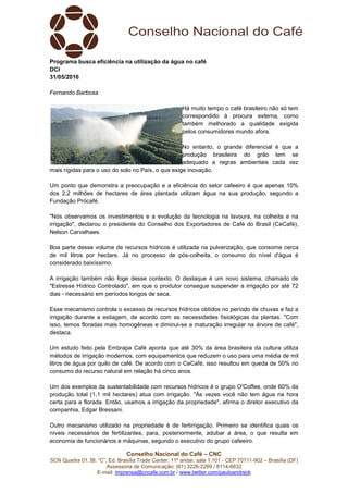 Conselho Nacional do Café – CNC
SCN Quadra 01, Bl. “C”, Ed. Brasília Trade Center, 11º andar, sala 1.101 - CEP 70711-902 – Brasília (DF)
Assessoria de Comunicação: (61) 3226-2269 / 8114-6632
E-mail: imprensa@cncafe.com.br / www.twitter.com/pauloandreck
Programa busca eficiência na utilização da água no café
DCI
31/05/2016
Fernando Barbosa
Há muito tempo o café brasileiro não só tem
correspondido à procura externa, como
também melhorado a qualidade exigida
pelos consumidores mundo afora.
No entanto, o grande diferencial é que a
produção brasileira do grão tem se
adequado a regras ambientais cada vez
mais rígidas para o uso do solo no País, o que exige inovação.
Um ponto que demonstra a preocupação e a eficiência do setor cafeeiro é que apenas 10%
dos 2,2 milhões de hectares de área plantada utilizam água na sua produção, segundo a
Fundação Prócafé.
"Nós observamos os investimentos e a evolução da tecnologia na lavoura, na colheita e na
irrigação", declarou o presidente do Conselho dos Exportadores de Café do Brasil (CeCafé),
Nelson Carvalhaes.
Boa parte desse volume de recursos hídricos é utilizada na pulverização, que consome cerca
de mil litros por hectare. Já no processo de pós-colheita, o consumo do nível d'água é
considerado baixíssimo.
A irrigação também não foge desse contexto. O destaque é um novo sistema, chamado de
"Estresse Hídrico Controlado", em que o produtor consegue suspender a irrigação por até 72
dias - necessário em períodos longos de seca.
Esse mecanismo controla o excesso de recursos hídricos obtidos no período de chuvas e faz a
irrigação durante a estiagem, de acordo com as necessidades fisiológicas da plantas. "Com
isso, temos floradas mais homogêneas e diminui-se a maturação irregular na árvore de café",
destaca.
Um estudo feito pela Embrapa Café aponta que até 30% da área brasileira da cultura utiliza
métodos de irrigação modernos, com equipamentos que reduzem o uso para uma média de mil
litros de água por quilo de café. De acordo com o CeCafé, isso resultou em queda de 50% no
consumo do recurso natural em relação há cinco anos.
Um dos exemplos da sustentabilidade com recursos hídricos é o grupo O'Coffee, onde 60% da
produção total (1,1 mil hectares) atua com irrigação. "Às vezes você não tem água na hora
certa para a florada. Então, usamos a irrigação da propriedade", afirma o diretor executivo da
companhia, Edgar Bressani.
Outro mecanismo utilizado na propriedade é de fertirrigação. Primeiro se identifica quais os
níveis necessários de fertilizantes, para, posteriormente, adubar a área, o que resulta em
economia de funcionários e máquinas, segundo o executivo do grupo cafeeiro.
 