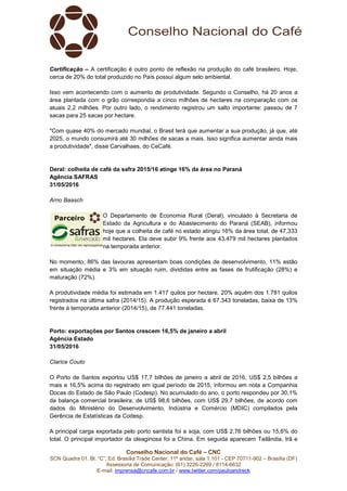 Conselho Nacional do Café – CNC
SCN Quadra 01, Bl. “C”, Ed. Brasília Trade Center, 11º andar, sala 1.101 - CEP 70711-902 – Brasília (DF)
Assessoria de Comunicação: (61) 3226-2269 / 8114-6632
E-mail: imprensa@cncafe.com.br / www.twitter.com/pauloandreck
Certificação – A certificação é outro ponto de reflexão na produção do café brasileiro. Hoje,
cerca de 20% do total produzido no País possuí algum selo ambiental.
Isso vem acontecendo com o aumento de produtividade. Segundo o Conselho, há 20 anos a
área plantada com o grão correspondia a cinco milhões de hectares na comparação com os
atuais 2,2 milhões. Por outro lado, o rendimento registrou um salto importante: passou de 7
sacas para 25 sacas por hectare.
"Com quase 40% do mercado mundial, o Brasil terá que aumentar a sua produção, já que, até
2025, o mundo consumirá até 30 milhões de sacas a mais. Isso significa aumentar ainda mais
a produtividade", disse Carvalhaes, do CeCafé.
Deral: colheita de café da safra 2015/16 atinge 16% da área no Paraná
Agência SAFRAS
31/05/2016
Arno Baasch
O Departamento de Economia Rural (Deral), vinculado à Secretaria de
Estado da Agricultura e do Abastecimento do Paraná (SEAB), informou
hoje que a colheita de café no estado atingiu 16% da área total, de 47,333
mil hectares. Ela deve subir 9% frente aos 43,479 mil hectares plantados
na temporada anterior.
No momento, 86% das lavouras apresentam boas condições de desenvolvimento, 11% estão
em situação média e 3% em situação ruim, divididas entre as fases de frutificação (28%) e
maturação (72%).
A produtividade média foi estimada em 1.417 quilos por hectare, 20% aquém dos 1.781 quilos
registrados na última safra (2014/15). A produção esperada é 67.343 toneladas, baixa de 13%
frente à temporada anterior (2014/15), de 77.441 toneladas.
Porto: exportações por Santos crescem 16,5% de janeiro a abril
Agência Estado
31/05/2016
Clarice Couto
O Porto de Santos exportou US$ 17,7 bilhões de janeiro a abril de 2016, US$ 2,5 bilhões a
mais e 16,5% acima do registrado em igual período de 2015, informou em nota a Companhia
Docas do Estado de São Paulo (Codesp). No acumulado do ano, o porto respondeu por 30,1%
da balança comercial brasileira, de US$ 98,6 bilhões, com US$ 29,7 bilhões, de acordo com
dados do Ministério do Desenvolvimento, Indústria e Comércio (MDIC) compilados pela
Gerência de Estatísticas da Codesp.
A principal carga exportada pelo porto santista foi a soja, com US$ 2,76 bilhões ou 15,6% do
total. O principal importador da oleaginosa foi a China. Em seguida aparecem Tailândia, Irã e
 