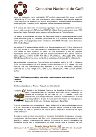 Conselho Nacional do Café – CNC
SCN Quadra 01, Bl. “C”, Ed. Brasília Trade Center, 11º andar, sala 1.101 - CEP 70711-902 – Brasília (DF)
Assessoria de Comunicação: (61) 3226-2269 / 8114-6632
E-mail: imprensa@cncafe.com.br / www.twitter.com/pauloandreck
outros dez países com menor participação. O 2º produto mais escoado foi o açúcar, com US$
1,46 bilhão ou 8,3% do valor total. Nos primeiros quatro meses do ano, a Argélia superou a
China como principal importador do produto. Bangladesh foi o terceiro grande importador de
açúcar pelo porto. Outros 50 países adquiriram valores menores da commodity.
O 3º produto de maior valor comercial nas exportações no primeiro quadrimestre continuou
sendo o café em grão, com 7,2% do total (US$ 1,28 bilhão). Os principais destinos foram EUA,
Alemanha e Japão. Outros 64 países recebem café embarcado no Porto de Santos.
Em relação às importações, as cargas de maior valor comercial desembarcadas em Santos
foram óleo diesel (US$ 207,6 milhões), proveniente dos EUA, Emirados Árabes, Finlândia e
outros quatro países; peças de aviões e helicópteros (US$ 157,6 milhões); e caixas de marchas
(US$ 155,2 milhões).
Até abril de 2016, as exportações pelo Porto de Santos representaram 31,6% do total nacional
(US$ 55,9 bilhões). A China continua sendo o principal parceiro comercial, com cerca de US$
3,25 bilhões do valor exportado ou 18,4% do total. Completam a lista dos principais
importadores pelo cais santista os EUA, com aproximadamente US$ 1,93 bilhões (10,9% do
total); Argentina, em torno de US$ 1,06 bilhões (6%); Holanda, 4,4%; Japão, 3,1%; México,
2,9%; Bélgica e Alemanha, ambos com 2,8% de participação; Indonésia, 2,6%; e Itália, 2,4%.
Nas importações, o resultado do Porto de Santos entre janeiro e abril foi de US$ 12 bilhões ou
28,2% do total brasileiro (US$ 42,7 bilhões). A China importou US$ 2,37 bilhões (19,8% do
total); os EUA, US$ 2,14 bilhões (17,8%); Alemanha (9,7% ou US$ 1,16 bilhão), Japão (5%),
Coreia do Sul (4,1%), França (3,3%), Itália (3,1%), México (2,9%), Índia (2,6%) e Espanha
(2,3%).
Taiwan e BCIE assinam convênio para apoiar cafeicultores na América Central
CaféPoint
31/05/2016
As informações são do La Tribuna / Tradução por Juliana Santin
O Ministério das Relações Exteriores da República da China (Taiwan) e o
Banco Centro-americano de Integração Econômica (BCIE) assinaram um
convênio de cooperação por um valor de US$ 3,5 milhões, fundos não
reembolsáveis, que estarão destinados a oferecer assistência técnica a 20.600
pequenos produtores de café da região centro-americana, que inclui países da
Guatemala, El Salvador, Honduras, Nicarágua e Costa Rica.
O acordo foi assinado pelo embaixador de Taiwan, Joseph Kuo, e pelo presidente executivo do
BCIE, Nick Rischbieth, e faz parte do “Programa piloto para atender a população pobre, afetada
pelas pragas do café e a promoção de práticas para a cafeicultura sustentável na região
centro-americana”.
O programa conta com dois componentes: o financeiro, destinado às atividades de renovação
e manutenção das fazendas de café, bem como investimentos para modernização do setor
agrícola por meio do fortalecimento dos sistemas produtores e um segundo componente, de
assistência técnica para a implementação de boas práticas para a promoção de uma
 