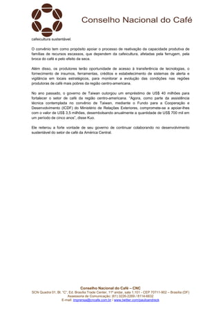 Conselho Nacional do Café – CNC
SCN Quadra 01, Bl. “C”, Ed. Brasília Trade Center, 11º andar, sala 1.101 - CEP 70711-902 – Brasília (DF)
Assessoria de Comunicação: (61) 3226-2269 / 8114-6632
E-mail: imprensa@cncafe.com.br / www.twitter.com/pauloandreck
cafeicultura sustentável.
O convênio tem como propósito apoiar o processo de reativação da capacidade produtiva de
famílias de recursos escassos, que dependem da cafeicultura, afetadas pela ferrugem, pela
broca do café e pelo efeito da seca.
Além disso, os produtores terão oportunidade de acesso à transferência de tecnologias, o
fornecimento de insumos, ferramentas, créditos e estabelecimento de sistemas de alerta e
vigilância em locais estratégicos, para monitorar a evolução das condições nas regiões
produtoras de café mais pobres da região centro-americana.
No ano passado, o governo de Taiwan outorgou um empréstimo de US$ 40 milhões para
fortalecer o setor de café da região centro-americana. “Agora, como parte da assistência
técnica contemplada no convênio de Taiwan, mediante o Fundo para a Cooperação e
Desenvolvimento (ICDF) do Ministério de Relações Exteriores, compromete-se a apoiar-lhes
com o valor de US$ 3,5 milhões, desembolsando anualmente a quantidade de US$ 700 mil em
um período de cinco anos”, disse Kuo.
Ele reiterou a forte vontade de seu governo de continuar colaborando no desenvolvimento
sustentável do setor de café da América Central.
 