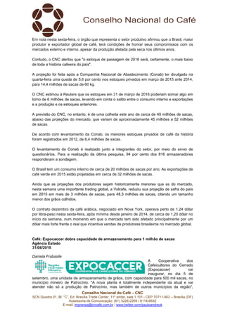 Conselho Nacional do Café – CNC
SCN Quadra 01, Bl. “C”, Ed. Brasília Trade Center, 11º andar, sala 1.101 - CEP 70711-902 – Brasília (DF)
Assessoria de Comunicação: (61) 3226-2269 / 8114-6632
E-mail: imprensa@cncafe.com.br / www.twitter.com/pauloandreck
Em nota nesta sexta-feira, o órgão que representa o setor produtivo afirmou que o Brasil, maior
produtor e exportador global de café, terá condições de honrar seus compromissos com os
mercados externo e interno, apesar da produção afetada pela seca nos últimos anos.
Contudo, o CNC alertou que "o estoque de passagem de 2016 será, certamente, o mais baixo
de toda a história cafeeira do país".
A projeção foi feita após a Companhia Nacional de Abastecimento (Conab) ter divulgado na
quarta-feira uma queda de 5,6 por cento nos estoques privados em março de 2015 ante 2014,
para 14,4 milhões de sacas de 60 kg.
O CNC estimou à Reuters que os estoques em 31 de março de 2016 poderiam somar algo em
torno de 6 milhões de sacas, levando em conta o saldo entre o consumo interno e exportações
e a produção e os estoques anteriores.
A previsão do CNC, no entanto, é de uma colheita este ano de cerca de 40 milhões de sacas,
abaixo das projeções do mercado, que variam de aproximadamente 45 milhões a 52 milhões
de sacas.
De acordo com levantamento da Conab, os menores estoques privados de café da história
foram registrados em 2012, de 8,4 milhões de sacas.
O levantamento da Conab é realizado junto a integrantes do setor, por meio do envio de
questionários. Para a realização da última pesquisa, 94 por cento dos 816 armazenadores
responderam a sondagem.
O Brasil tem um consumo interno de cerca de 20 milhões de sacas por ano. As exportações de
café verde em 2015 estão projetadas em cerca de 32 milhões de sacas.
Ainda que as projeções dos produtores sejam historicamente menores que as do mercado,
nesta semana uma importante trading global, a Volcafe, reduziu sua projeção de safra do país
em 2015 em mais de 3 milhões de sacas, para 48,3 milhões de sacas, citando um tamanho
menor dos grãos colhidos.
O contrato dezembro da café arábica, negociado em Nova York, operava perto de 1,24 dólar
por libra-peso nesta sexta-feira, após mínima desde janeiro de 2014, de cerca de 1,20 dólar no
início da semana, num momento em que o mercado tem sido afetado principalmente por um
dólar mais forte frente o real que incentiva vendas de produtores brasileiros no mercado global.
Café: Expocaccer dobra capacidade de armazenamento para 1 milhão de sacas
Agência Estado
31/08/2015
Daniela Frabasile
A Cooperativa dos
Cafeicultores do Cerrado
(Expocaccer) vai
inaugurar, no dia 5 de
setembro, uma unidade de armazenamento de grãos, com capacidade para 500 mil sacas, no
município mineiro de Patrocínio. "A nova planta é totalmente independente da atual e vai
atender não só a produção de Patrocínio, mas também de outros municípios da região",
 