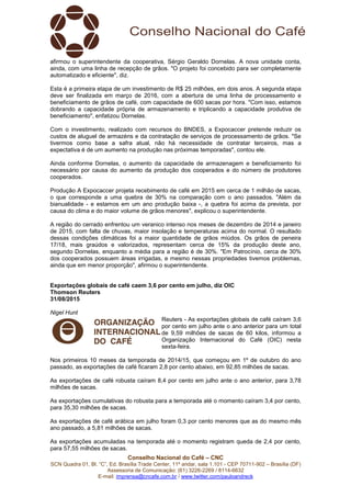 Conselho Nacional do Café – CNC
SCN Quadra 01, Bl. “C”, Ed. Brasília Trade Center, 11º andar, sala 1.101 - CEP 70711-902 – Brasília (DF)
Assessoria de Comunicação: (61) 3226-2269 / 8114-6632
E-mail: imprensa@cncafe.com.br / www.twitter.com/pauloandreck
afirmou o superintendente da cooperativa, Sérgio Geraldo Dornelas. A nova unidade conta,
ainda, com uma linha de recepção de grãos. "O projeto foi concebido para ser completamente
automatizado e eficiente", diz.
Esta é a primeira etapa de um investimento de R$ 25 milhões, em dois anos. A segunda etapa
deve ser finalizada em março de 2016, com a abertura de uma linha de processamento e
beneficiamento de grãos de café, com capacidade de 600 sacas por hora. "Com isso, estamos
dobrando a capacidade própria de armazenamento e triplicando a capacidade produtiva de
beneficiamento", enfatizou Dornelas.
Com o investimento, realizado com recursos do BNDES, a Expocaccer pretende reduzir os
custos de aluguel de armazéns e da contratação de serviços de processamento de grãos. "Se
tivermos como base a safra atual, não há necessidade de contratar terceiros, mas a
expectativa é de um aumento na produção nas próximas temporadas", contou ele.
Ainda conforme Dornelas, o aumento da capacidade de armazenagem e beneficiamento foi
necessário por causa do aumento da produção dos cooperados e do número de produtores
cooperados.
Produção A Expocaccer projeta recebimento de café em 2015 em cerca de 1 milhão de sacas,
o que corresponde a uma quebra de 30% na comparação com o ano passados. "Além da
bianualidade - e estamos em um ano produção baixa -, a quebra foi acima da prevista, por
causa do clima e do maior volume de grãos menores", explicou o superintendente.
A região do cerrado enfrentou um veranico intenso nos meses de dezembro de 2014 e janeiro
de 2015, com falta de chuvas, maior insolação e temperaturas acima do normal. O resultado
dessas condições climáticas foi a maior quantidade de grãos miúdos. Os grãos de peneira
17/18, mais graúdos e valorizados, representam cerca de 15% da produção deste ano,
segundo Dornelas, enquanto a média para a região é de 30%. "Em Patrocínio, cerca de 30%
dos cooperados possuem áreas irrigadas, e mesmo nessas propriedades tivemos problemas,
ainda que em menor proporção", afirmou o superintendente.
Exportações globais de café caem 3,6 por cento em julho, diz OIC
Thomson Reuters
31/08/2015
Nigel Hunt
Reuters - As exportações globais de café caíram 3,6
por cento em julho ante o ano anterior para um total
de 9,59 milhões de sacas de 60 kilos, informou a
Organização Internacional do Café (OIC) nesta
sexta-feira.
Nos primeiros 10 meses da temporada de 2014/15, que começou em 1º de outubro do ano
passado, as exportações de café ficaram 2,8 por cento abaixo, em 92,85 milhões de sacas.
As exportações de café robusta caíram 8,4 por cento em julho ante o ano anterior, para 3,78
milhões de sacas.
As exportações cumulativas do robusta para a temporada até o momento caíram 3,4 por cento,
para 35,30 milhões de sacas.
As exportações de café arábica em julho foram 0,3 por cento menores que as do mesmo mês
ano passado, a 5,81 milhões de sacas.
As exportações acumuladas na temporada até o momento registram queda de 2,4 por cento,
para 57,55 milhões de sacas.
 