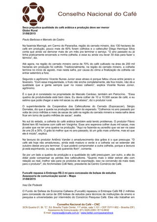 Conselho Nacional do Café – CNC
SCN Quadra 01, Bl. “C”, Ed. Brasília Trade Center, 11º andar, sala 1.101 - CEP 70711-902 – Brasília (DF)
Assessoria de Comunicação: (61) 3226-2269 / 8114-6632
E-mail: imprensa@cncafe.com.br / www.twitter.com/pauloandreck
Seca prejudica qualidade do café arábica e produção deve ser menor
Globo Rural
31/08/2015
Paulo Barbosa e Marcelo de Castro
Na fazenda Maringá, em Carmo do Paranaíba, região do cerrado mineiro, dos 130 hectares de
café em produção, pouco mais de 60% foram colhidos e o cafeicultor Diego Henrique Silva
conta que ainda vai demorar mais de um mês pra terminar o serviço. “O ano passado eu já
tinha praticamente encerrado a minha colheita, e esse eu ainda vou levar 30 dias para fazer o
término”, diz.
Até agora, na região do cerrado mineiro cerca de 70% do café cultivado na área de 200 mil
hectares em produção foi colhido. Tradicionalmente, na região do cerrado mineiro, a colheita
termina no início de agosto, mas nesta safra, por causa do clima a finalização da colheita vai
entrar setembro a fora.
Segundo o agrônomo Vicente Nunes Junior esse atraso é porque faltou chuva entre janeiro e
fevereiro. “Com essa irregularidade, o fruto não enche completamente, ele fica miúdo, não dá a
qualidade que a gente sempre quer no nosso cafeeiro”, explica Vicente Nunes Júnior,
agrônomo.
É o que já é constatado na propriedade de Marcelo Cardoso, também em Patrocínio. “Essa
quebra de produtividade está bem clara. Eu devia colher de 10 a 10.500 sacas de café, e eu
estimo que pode chegar a sete mil sacas ou até abaixo”, diz o produtor rural.
O superintendente da Cooperativa dos Cafeicultores do Cerrado (Expocaccer), Sérgio
Dornelas, diz que a queda na produção está além do esperado. “Colhemos no ano passado por
volta de cinco milhões e meio de sacas de café na região do cerrado mineiro e nesta safra deve
ficar em torno de quatro milhões de sacas”, avalia.
No sul do estado, a colheita do café arábica também está tendo problemas. O produtor Flávio
Botrel tem 85 hectares com café em Varginha. Esse ano esperava colher duas mil sacas, mas
já sabe que vai ter uma quebra na produção. "Aqui na fazenda eu acredito que vai ser na casa
de uns 25 a 30%. O grão tá melhor que no ano passado, tá um grão mais uniforme, mas só que
ele é miúdo", explica.
Na lavoura do produtor Antônio Vander o amadurecimento dos grãos é o que preocupa. "O
café até hoje não amadureceu, ainda está maduro e verde e a colheita vai se estender até
outubro desse ano pra terminar. O que poderá comprometer a outra colheita, porque a lavoura
já está espinhando, ou seja, está querendo florir”, comenta.
Se por um lado a quebra da produção e a qualidade do café preocupam, por outro, a alta do
dólar pode compensar as perdas dos cafeicultores. "Quanto mais o dólar estiver alto com
relação ao real, melhor são para os produtos de exportação, isso na conversão dá mais reais
para o produtor", diz Archimedes Colli Neto, presidente da Centro Comércio de Café.
Funcafé repassa à Embrapa R$ 2 mi para concessão de bolsas de estudos
Assessoria de comunicação social – Mapa
31/08/2015
Inez De Podestà
O Fundo de Defesa da Economia Cafeeira (Funcafé) repassou à Embrapa Café R$ 2 milhões
para concessão de cerca de 200 bolsas de estudos para técnicos de instituições de ensino e
pesquisa e universidades por intermédio do Consórcio Pesquisa Café. Eles vão trabalhar em
 