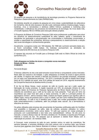 Conselho Nacional do Café – CNC
SCN Quadra 01, Bl. “C”, Ed. Brasília Trade Center, 11º andar, sala 1.101 - CEP 70711-902 – Brasília (DF)
Assessoria de Comunicação: (61) 3226-2269 / 8114-6632
E-mail: imprensa@cncafe.com.br / www.twitter.com/pauloandreck
92 projetos de pesquisa e de transferência de tecnologia previstos no Programa Nacional de
Pesquisa e Desenvolvimento do Café (PNP&D/Café).
Os bolsistas atuarão em projetos de pesquisa em cinco áreas: sustentabilidade da cafeicultura
de montanha; mão de obra escassa e de alto custo; estresses bióticos (insetos-pragas, fungos,
bactérias, vírus e nematoides) e abióticos (déficit hídrico); qualidade e marketing para
rentabilidade; e deficiência dos processos de transferência de tecnologia. No início deste mês,
o Funcafé repassou R$ 5,5 milhões para execução desses projetos.
O Programa de Bolsas do Consórcio Pesquisa Café reúne profissionais qualificados para atuar
em benefício do desenvolvimento sustentável do setor cafeeiro; apoiar o treinamento de
estudantes de graduação e pós-graduação nas universidades e instituições consorciadas; e
ampliar a capacidade dos produtores, técnicos e pesquisadores no desenvolvimento e adoção
das novas tecnologias e conhecimentos gerados.
Anualmente, o programa conta com 186 bolsistas. De 1998 até o primeiro semestre deste ano,
já foram concedidas 3.888 bolsas. Os bolsistas acompanham as atividades de
aproximadamente 800 técnicos do Consórcio Pesquisa Café.
O repasse dos recursos do Funcafé para a Embrapa Café está no Diário Oficial da União de
quinta-feira (27).
Café ultrapassa os limites da xícara e conquista novos mercados
Estado de Minas – Online
31/08/2015
Fernanda Borges
O famoso cafezinho do dia a dia está tomando novas formas e conquistando outros mercados.
Muito além do costume e da tradição, o grão ultrapassou os limites da xícara e agora previne
até celulite. O negócio tem atraído a atenção da indústria e de grandes empresas, amparado
por um setor com expectativas positivas – em 2015, a produção de café no estado deve atingir
perto de 23,3 milhões de sacas, ante 22,6 milhões de sacas em 2014, segundo levantamento
da Companhia Nacional de Abastecimento (Conab).
É do Sul de Minas Gerais, maior produtor de café do mundo, que sai o grão usado na
fabricação de muitos produtos. A região responde por 43% da produção mineira do café,
segundo dados da Empresa de Pesquisa Agropecuária de Minas Gerais (Epamig). E é na
indústria de cosméticos que o café se faz cada vez mais presente. “Tudo gira em torno da
importância que esse fruto tem para a nossa economia. O café é o principal produto do
agronegócio mineiro”, afirma Vanessa Vilela, criadora da Kapeh (palavra que significa café no
dialeto maia), marca de produtos para o corpo e cabelo, que tem como matéria-prima grãos de
café certificados. “O café é rico e benéfico para a pele, tem muitas propriedades oxidantes,
ação antienvelhecimento e esfoliante, além de proteção solar natural”, diz a farmacêutica e
executiva da marca.
Os grãos utilizados pela empresa são provenientes de fazendas certificadas pela Utz Certified,
que possibilita a checagem da safra, data de colheita, produtos utilizados no cultivo,
colaboradores envolvidos, entre outros dados. “O café que usamos em nossa produção é
produzido com sustentabilidade e tem toda uma rastreabilidade”, reforça. Há oito anos no
mercado, a marca oferece mais de 120 itens vendidos em 18 estados e exporta para Portugal,
Holanda e Coreia do Sul. “As pessoas que já apreciam a bebida ficam felizes com a
valorização do produto”, diz Vanessa Vilela.
A Cooxupé, maior produtora do grão do país, também entrou no setor de cosméticos. Na
semana passada, a empresa oficializou uma joint venture com a química Aqia, que fornece
insumos para gigantes como Natura, Boticário e Unilever. A empresa venderá óleo e biomassa
 