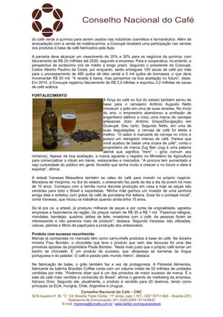 Conselho Nacional do Café – CNC
SCN Quadra 01, Bl. “C”, Ed. Brasília Trade Center, 11º andar, sala 1.101 - CEP 70711-902 – Brasília (DF)
Assessoria de Comunicação: (61) 3226-2269 / 8114-6632
E-mail: imprensa@cncafe.com.br / www.twitter.com/pauloandreck
do café verde à química para serem usados nas indústrias cosmética e farmacêutica. Além da
arrecadação com a venda de matéria-prima, a Cooxupé receberá uma participação nas vendas
dos produtos à base de café fabricados pela Aqia.
A parceria deve alcançar um crescimento de 20% a 30% para os negócios da química, com
faturamento de R$ 25 milhões até 2020, segundo a empresa. Para a cooperativa, no entanto, a
perspectiva de acréscimo virá de médio a longo prazo. Segundo o presidente da Cooxupé,
Carlos Alberto Paulino da Costa, por enquanto, serão entregues 100 sacas de café por mês
para o processamento de 480 quilos de óleo verde e 5 mil quilos de biomassa, o que deve
movimentar R$ 50 mil. “A receita é baixa, mas pensamos na boa aceitação no futuro”, disse.
Em 2014, a Cooxupé registrou faturamento de R$ 2,5 bilhões e exportou 3,2 milhões de sacas
de café arábica.
FORTALECIMENTO
A força do café no Sul do estado também serviu de
base para o cervejeiro Antônio Augusto Netto
introduzir o grão em uma de suas receitas. No início
do ano, o empresário abandonou a profissão de
engenheiro elétrico e criou uma marca de cervejas
artesanais (foto: Antônio Graça/Divulgação) em
Guaxupé. Deu certo. Segundo Netto, em uma de
suas degustações, a cerveja de café foi eleita a
melhor. “O sabor é marcante de cerveja no início e
possui um retrogosto intenso de café. Parece que
você acabou de beber uma xícara de café”, conta o
proprietário da marca Zug Bier (zug é uma palavra
alemã que significa “trem” – gíria comum aos
mineiros). Apesar da boa aceitação, a marca aguarda o registro no Ministério da Agricultura
para comercializar o rótulo em bares, restaurantes e mercados. “A procura tem aumentado e
vejo curiosidade do público em geral. Acredito que tenha muito a crescer e no futuro a ideia é
exportar”, afirma.
A artesã Vanessa Massafera também se valeu do café para investir no próprio negócio.
Moradora de Varginha, no Sul do estado, o artesanato faz parte do dia a dia da jovem há mais
de 10 anos. Começou com a família numa discreta produção em casa e hoje as peças são
vendidas para todo o Brasil e exportadas. “Minha mãe ganhou um moedor de uma senhora
amiga dela e enfeitou com grãos de café de porcelana fria italiana. Esse foi o pontapé inicial”,
conta Vanessa, que iniciou os trabalhos quando ainda tinha 15 anos.
De lá pra cá, a artesã, já produziu milhares de peças e por conta da originalidade, agradou
empresas e fazendeiros da região. Os preços variam de R$ 35 a R$ 1 mil. “Fazemos relógios,
mandalas, bandejas, quadros, latões de leite, moedores com o café. As pessoas foram se
interessando e não paramos mais de produzir”, destaca. Segundo Vanessa, são utilizadas,
cascas, plantas e filtros de papel para a produção dos artesanatos.
Produto com sucesso reconhecido
Marcas já conhecidas no mercado têm como carro-chefe produtos à base do café. Na doceira
mineira Frau Bondan, o chocolate que leva o produto que vem das lavouras foi uma das
primeiras apostas da proprietária Paula Bondan. “Nada mais justo que o próprio café tomar um
banho de chocolate. É um produto de sucesso, que ultrapassa as barreiras da língua
portuguesa e do paladar. O café é paixão pelo mundo inteiro”, destaca.
Na fabricação de balas, o grão também faz a vez de protagonista. A Florestal Alimentos,
fabricante da balinha Brazilian Coffee conta com um volume médio de 52 milhões de unidades
vendidas por mês. “Podemos dizer que é um dos produtos de maior sucesso da marca. É a
bala de café mais vendida e conhecida do Brasil”, afirma o gerente de marketing da empresa,
Adriano Orso. Segundo ele, atualmente, o produto é vendido para 20 destinos, tendo como
principais os EUA, Hungria, Chile, Argentina e Uruguai.
 