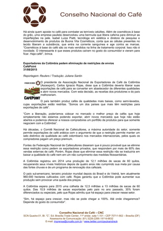 Conselho Nacional do Café – CNC
SCN Quadra 01, Bl. “C”, Ed. Brasília Trade Center, 11º andar, sala 1.101 - CEP 70711-902 – Brasília (DF)
Assessoria de Comunicação: (61) 3226-2269 / 8114-6632
E-mail: imprensa@cncafe.com.br / www.twitter.com/pauloandreck
Há ainda quem aposte no café para combater as temíveis celulites. Além de cosméticos à base
do grão, uma empresa paulista desenvolveu uma bermuda que libera cafeína para diminuir as
imperfeições na pele. Isabel Luiza Piatti, tecnóloga em estética e diretora de pesquisa e
desenvolvimento de produtos da Buona Vita Cosméticos, conta que as células presentes no
tecido liberam a substância, que entra na corrente sanguínea e age contra as marcas.
“Cosméticos à base do café são os mais vendidos na linha de tratamento corporal. Isso não é
novidade. O interessante é que esses produtos caíram no gosto do consumidor e vieram para
ficar. Haja café!”, brinca.
Exportadores da Colômbia pedem eliminação de restrições de envios
CaféPoint
31/08/2015
Reportagem: Reuters / Tradução: Juliana Santin
O presidente da Associação Nacional de Exportadores de Café da Colômbia
(Asoexport), Carlos Ignacio Rojas, disse que a Colômbia deveria liberar suas
exportações de café para se converter em abastecedor de diferentes qualidades
e abrir novos mercados. Com esta decisão, as receitas dos produtores e do país
melhorariam.
O país também produz cafés de qualidades mais baixas, como semi-lavados,
cujas exportações estão restritas. “Somos um dos países que mais têm restrições para
exportações de café”.
“Com a liberação, poderíamos colocar no mercado o melhor preço de cafés que hoje
simplesmente não estamos podendo exportar, abrir novos mercados que hoje não estão
abertos e podemos oferecer a nossos compradores um portfólio de produtos para que somente
negociem com a Colômbia”.
Há décadas, o Comitê Nacional de Cafeicultores, a máxima autoridade do setor, somente
permite exportações de café arábica com o argumento de que a restrição permite manter um
selo distintivo de qualidade ao café colombiano nos mercados internacionais, pelos quais os
compradores pagam um preço premium.
Fontes da Federação Nacional de Cafeicultores disseram que é pouco provável que se elimine
essa restrição como pedem os exportadores privados, que respondem por mais de 60% das
vendas externas de café. Porém, Rojas disse que eliminar essa restrição não se traduziria em
baixar a qualidade do café nem em um não cumprimento das medidas fitossanitárias.
A Colômbia registrou em 2014 uma produção de 12,1 milhões de sacas de 60 quilos,
recuperando seus níveis históricos depois de quatro anos não cumprindo sua meta por causa
das fortes chuvas e de um programa de renovação dos cafezais.
O país sul-americano, terceiro produtor mundial depois do Brasil e do Vietnã, tem atualmente
960.000 hectares cultivados com café. Rojas garantiu que a Colômbia pode aumentar sua
produção sem provocar uma queda dos preços.
A Colômbia espera para 2015 uma colheita de 12,5 milhões a 13 milhões de sacas de 60
quilos. Das 10,9 milhões de sacas exportadas pelo país no ano passado, 35% foram
diferenciados ou especiais, pelo que Rojas admitiu que há espaço para crescer nesse setor.
“Sim, há espaço para crescer, mas não se pode chegar a 100%. Até onde chegaremos?
Depende do gosto do consumidor”.
 