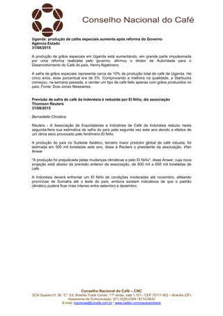 Conselho Nacional do Café – CNC
SCN Quadra 01, Bl. “C”, Ed. Brasília Trade Center, 11º andar, sala 1.101 - CEP 70711-902 – Brasília (DF)
Assessoria de Comunicação: (61) 3226-2269 / 8114-6632
E-mail: imprensa@cncafe.com.br / www.twitter.com/pauloandreck
Uganda: produção de cafés especiais aumenta após reforma do Governo
Agência Estado
31/08/2015
A produção de grãos especiais em Uganda está aumentando, em grande parte impulsionada
por uma reforma realizada pelo governo, afirmou o diretor da Autoridade para o
Desenvolvimento do Café do país, Henry Ngabirano.
A safra de grãos especiais representa cerca de 10% da produção total de café de Uganda. Há
cinco anos, esse porcentual era de 5%. Comprovando a melhora na qualidade, a Starbucks
começou, na semana passada, a vender um tipo de café feito apenas com grãos produzidos no
país. Fonte: Dow Jones Newswires.
Previsão de safra de café da Indonésia é reduzida por El Niño, diz associação
Thomson Reuters
31/08/2015
Bernadette Christina
Reuters - A Associação de Exportadores e Indústrias de Café da Indonésia reduziu nesta
segunda-feira sua estimativa de safra do país pela segunda vez este ano devido a efeitos de
um clima seco provocado pelo fenômeno El Niño.
A produção do país no Sudeste Asiático, terceiro maior produtor global de café robusta, foi
estimada em 500 mil toneladas este ano, disse à Reuters o presidente da associação, Irfan
Anwar
"A produção foi prejudicada pelas mudanças climáticas e pelo El Niño", disse Anwar, cuja nova
projeção está abaixo da previsão anterior da associação, de 600 mil a 650 mil toneladas de
café.
A Indonésia deverá enfrentar um El Niño de condições moderadas até novembro, afetando
províncias de Sumatra até o leste do país, embora existam indicativos de que o padrão
climático poderá ficar mais intenso entre setembro e dezembro.
 