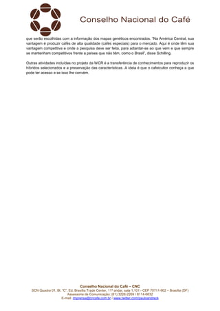 que serão escolhidas com a informação dos mapas genéticos encontrados. “Na América Central, sua 
vantagem é produzir cafés de alta qualidade (cafés especiais) para o mercado. Aqui é onde têm sua 
vantagem competitiva e onde a pesquisa deve ser feita, para adiantar-se ao que vem e que sempre 
se mantenham competitivos frente a países que não têm, como o Brasil”, disse Schilling. 
Outras atividades incluídas no projeto da WCR é a transferência de conhecimentos para reproduzir os 
híbridos selecionados e a preservação das características. A ideia é que o cafeicultor conheça a que 
pode ter acesso e se isso lhe convém. 
Conselho Nacional do Café – CNC 
SCN Quadra 01, Bl. “C”, Ed. Brasília Trade Center, 11º andar, sala 1.101 - CEP 70711-902 – Brasília (DF) 
Assessoria de Comunicação: (61) 3226-2269 / 8114-6632 
E-mail: imprensa@cncafe.com.br / www.twitter.com/pauloandreck 
