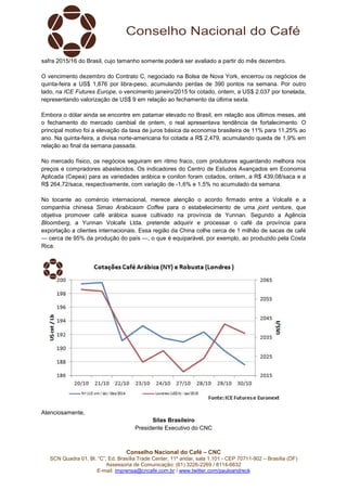 safra 2015/16 do Brasil, cujo tamanho somente poderá ser avaliado a partir do mês dezembro. 
O vencimento dezembro do Contrato C, negociado na Bolsa de Nova York, encerrou os negócios de 
quinta-feira a US$ 1,876 por libra-peso, acumulando perdas de 390 pontos na semana. Por outro 
lado, na ICE Futures Europe, o vencimento janeiro/2015 foi cotado, ontem, a US$ 2.037 por tonelada, 
representando valorização de US$ 9 em relação ao fechamento da última sexta. 
Embora o dólar ainda se encontre em patamar elevado no Brasil, em relação aos últimos meses, até 
o fechamento do mercado cambial de ontem, o real apresentava tendência de fortalecimento. O 
principal motivo foi a elevação da taxa de juros básica da economia brasileira de 11% para 11,25% ao 
ano. Na quinta-feira, a divisa norte-americana foi cotada a R$ 2,479, acumulando queda de 1,9% em 
relação ao final da semana passada. 
No mercado físico, os negócios seguiram em ritmo fraco, com produtores aguardando melhora nos 
preços e compradores abastecidos. Os indicadores do Centro de Estudos Avançados em Economia 
Aplicada (Cepea) para as variedades arábica e conilon foram cotados, ontem, a R$ 439,08/saca e a 
R$ 264,72/saca, respectivamente, com variação de -1,6% e 1,5% no acumulado da semana. 
No tocante ao comércio internacional, merece atenção o acordo firmado entre a Volcafé e a 
companhia chinesa Simao Arabicasm Coffee para o estabelecimento de uma joint venture, que 
objetiva promover café arábica suave cultivado na província de Yunnan. Segundo a Agência 
Bloomberg, a Yunnan Volcafe Ltda. pretende adquirir e processar o café da província para 
exportação a clientes internacionais. Essa região da China colhe cerca de 1 milhão de sacas de café 
— cerca de 95% da produção do país —, o que é equiparável, por exemplo, ao produzido pela Costa 
Rica. 
Conselho Nacional do Café – CNC 
SCN Quadra 01, Bl. “C”, Ed. Brasília Trade Center, 11º andar, sala 1.101 - CEP 70711-902 – Brasília (DF) 
Assessoria de Comunicação: (61) 3226-2269 / 8114-6632 
E-mail: imprensa@cncafe.com.br / www.twitter.com/pauloandreck 
Atenciosamente, 
Silas Brasileiro 
Presidente Executivo do CNC 
 