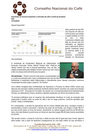 Incertezas na lavoura impactam o mercado de café e renda do produtor 
DCI 
31/10/2014 
Conselho Nacional do Café – CNC 
SCN Quadra 01, Bl. “C”, Ed. Brasília Trade Center, 11º andar, sala 1.101 - CEP 70711-902 – Brasília (DF) 
Assessoria de Comunicação: (61) 3226-2269 / 8114-6632 
E-mail: imprensa@cncafe.com.br / www.twitter.com/pauloandreck 
Nayara Figueiredo 
Após quebras de até 20% 
nas lavouras de café por 
conta da seca que atingiu 
a região Sudeste no início 
do ano, o setor 
novamente é afetado pela 
falta de chuvas que tem 
restringido os negócios 
para a safra 2015/ 2016 e 
gerado incertezas sobre 
os volumes deste e do 
próximo período 
produtivo, acarretando 
redução no faturamento 
dos produtores. 
O presidente da Cooperativa Regional de Cafeicultores em 
Guaxupé (Cooxupé), Carlos Alberto Paulino (foto: Phábrica de 
Ideias), lembra que não é possível generalizar, mas, de fato, as 
regiões prejudicadas pela estiagem tiveram danos que nem mesmo 
a alta nos preços será suficiente para recuperar. 
Rentabilidade – "Onde a seca foi mais severa, a produtividade caiu 
e o custo de produção subiu muito, considerando que mão de obra, 
fertilizantes e maquinário estão inflacionados e naturalmente caros. Nesses municípios, nenhuma 
recuperação de preço paga o prejuízo", diz Paulino. 
Uma análise divulgada pela Confederação da Agricultura e Pecuária do Brasil (CNA) mostra que 
algumas das principais regiões produtoras de Minas Gerais tiveram aumento nos custos de produção 
superiores a 27% - Guaxupé foi uma delas. De acordo com a Companhia Nacional de Abastecimento 
(Conab), as cafeiculturas mineira, paulista e capixaba respondem por 90,4% da receita do setor. 
"A principal justificativa para os impactos das adversidades climáticas no custo de produção está 
relacionada à quebra maior na renda do café e não na carga produtiva, conforme apontado pela 
Conab", avalia a confederação. 
Em contrapartida, a parcela de agricultores que foi menos afetada pela seca, conseguiu manter a 
produtividade e tende a aproveitar o otimismo de preço da commodity, que chegou a bater R$ 511 
por saca de 60 quilos no início de outubro. Atualmente, os valores seguem próximos de R$ 450 por 
saca, mas vale destacar que já houve um tempo em que eram pagos R$ 250 pela mesma quantidade 
do produto. 
"No cerrado mineiro, a renda foi muito boa, o efeito da seca não foi igual para todo mundo. Agora é 
difícil avaliar, mas a partir de dezembro conseguiremos ter uma base melhor do que aconteceu e 
 