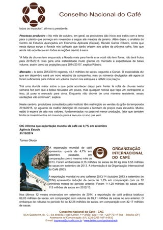 todos os impactos", afirma o presidente. 
Processo produtivo – No mês de outubro, em geral, os produtores dão início aos tratos com a terra 
para o plantio que começa em novembro e segue até meados de janeiro. Além disso, o analista do 
Centro de Estudos Avançados em Economia Aplicada (Cepea), Renato Garcia Ribeiro, conta que 
nesta época surge a florada nos cafezais que darão origem aos grãos da próxima safra, fato que 
ainda não aconteceu em todas as regiões devido à seca. 
"A falta de chuvas tem empurrado a florada mais para frente e se você não tem flores, não terá frutos 
para 2015/2016. Isso gera uma instabilidade muito grande no mercado e expectativas de baixo 
volume, assim como as projeções para 2014/2015", explica Ribeiro. 
Mercado – A safra 2013/2014 registrou 45,1 milhões de sacas, segundo a Conab. O especialista diz 
que em dezembro sairá um novo relatório da companhia, mas os números divulgados até agora já 
foram suficientes para indicar um volume menor nos estoques e refletir nos preços. 
"Há uma duvida maior sobre o que pode acontecer daqui para frente. A volta de chuvas nesta 
semana fez com que a bolsa recuasse um pouco, mas qualquer notícia que faça um contraponto a 
isso, já puxa o mercado para cima. Enquanto não chover de uma maneira resistente, essas 
oscilações vão continuar", explica. 
Neste cenário, produtores consultados pelo instituto têm restringido as vendas do grão da temporada 
2014/2015, no aguardo de melhor definição do mercado e também de preços mais elevados. Muitos 
estão à espera de alta nos valores, fundamentados na possível menor produção, fator que também 
limita os investimentos em insumos para a lavoura no ano que vem. 
OIC informa que exportação mundial de café cai 4,7% em setembro 
Agência Estado 
31/10/2014 
Conselho Nacional do Café – CNC 
SCN Quadra 01, Bl. “C”, Ed. Brasília Trade Center, 11º andar, sala 1.101 - CEP 70711-902 – Brasília (DF) 
Assessoria de Comunicação: (61) 3226-2269 / 8114-6632 
E-mail: imprensa@cncafe.com.br / www.twitter.com/pauloandreck 
Tomas Okuda 
A exportação mundial de café 
apresentou queda de 4,7% em 
setembro passado, em 
comparação com o mesmo mês de 
2013. Foram embarcadas 8,15 milhões de sacas de 60 kg ante 8,55 milhões 
de sacas em setembro de 2013. A informação é da Organização Internacional 
do Café (OIC). 
A exportação mundial no ano cafeeiro 2013/14 (outubro 2013 a setembro de 
2014) apresentou redução de cerca de 1,5% em comparação com os 12 
primeiros meses do período anterior. Foram 111,29 milhões de sacas ante 
113 milhões de sacas em 2012/13. 
Nos últimos 12 meses encerrados em setembro de 2014, a exportação de café arábica totalizou 
69,03 milhões de sacas, em comparação com volume de 69,11 milhões de sacas no ano anterior. O 
embarque de robusta no período foi de 42,26 milhões de sacas, em comparação com 42,17 milhões 
de sacas. 
 