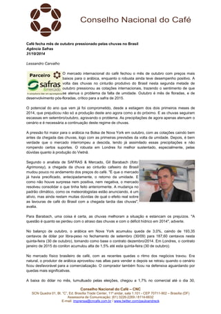 Café fecha mês de outubro pressionado pelas chuvas no Brasil 
Agência Safras 
31/10/2014 
Conselho Nacional do Café – CNC 
SCN Quadra 01, Bl. “C”, Ed. Brasília Trade Center, 11º andar, sala 1.101 - CEP 70711-902 – Brasília (DF) 
Assessoria de Comunicação: (61) 3226-2269 / 8114-6632 
E-mail: imprensa@cncafe.com.br / www.twitter.com/pauloandreck 
Lessandro Carvalho 
O mercado internacional do café fechou o mês de outubro com preços mais 
baixos para o arábica, enquanto o robusta ainda teve desempenho positivo. A 
volta das chuvas no cinturão produtivo do Brasil nesta segunda metade de 
outubro pressionou as cotações internacionais, trazendo o sentimento de que 
se atenua o problema da falta de umidade. Outubro é mês de floradas, e de 
desenvolvimento pós-floradas, crítico para a safra de 2015. 
O potencial do ano que vem já foi comprometido, desde a estiagem dos dois primeiros meses de 
2014, que prejudicou não só a produção deste ano agora como a do próximo. E as chuvas seguiram 
escassas em setembro/outubro, agravando o problema. As precipitações de agora apenas atenuam o 
cenário e é necessária a continuação deste regime de chuvas. 
A pressão foi maior para o arábica na Bolsa de Nova York em outubro, com as cotações caindo bem 
antes da chegada das chuvas, logo com as primeiras previsões da volta da umidade. Depois, é bem 
verdade que o mercado interrompeu a descida, tendo já assimilado essas precipitações e não 
rompendo certos suportes. O robusta em Londres foi melhor sustentado, especialmente, pelas 
dúvidas quanto à produção do Vietnã. 
Segundo o analista de SAFRAS & Mercado, Gil Barabach (foto: 
Agrimoney), a chegada da chuva ao cinturão cafeeiro do Brasil 
mudou pouco no andamento dos preços do café. "É que o mercado 
já havia precificado, antecipadamente, o retorno da umidade. E 
como não houve surpresa nem positiva, nem negativa, o mercado 
resolveu consolidar o que tinha feito anteriormente. A mudança no 
padrão climático, como os meteorologistas estão anunciando, é um 
alívio, mas ainda restam muitas dúvidas de qual o efeito real sobre 
as lavouras de café do Brasil com a chegada tardia das chuvas", 
avalia. 
Para Barabach, uma coisa é certa, as chuvas melhoram a situação e estancam os prejuízos. "A 
questão é quanto se perdeu com o atraso das chuvas e com o déficit hídrico em 2014", adverte. 
No balanço de outubro, o arábica em Nova York acumulou queda de 3,0%, caindo de 193,35 
centavos de dólar por libra-peso no fechamento de setembro (30/09) para 187,60 centavos nesta 
quinta-feira (30 de outubro), tomando como base o contrato dezembro/2014. Em Londres, o contrato 
janeiro de 2015 do conilon acumulou alta de 1,5% até esta quinta-feira (30 de outubro). 
No mercado físico brasileiro de café, com as recentes quedas o ritmo dos negócios travou. Era 
natural, o produtor de arábica aproveitou nas altas para vender e depois se retraiu quando o cenário 
ficou desfavorável para a comercialização. O comprador também ficou na defensiva aguardando por 
quedas mais significativas. 
A baixa do dólar no mês, tumultuado pelas eleições, chegou a 1,7% no comercial até o dia 30, 
 